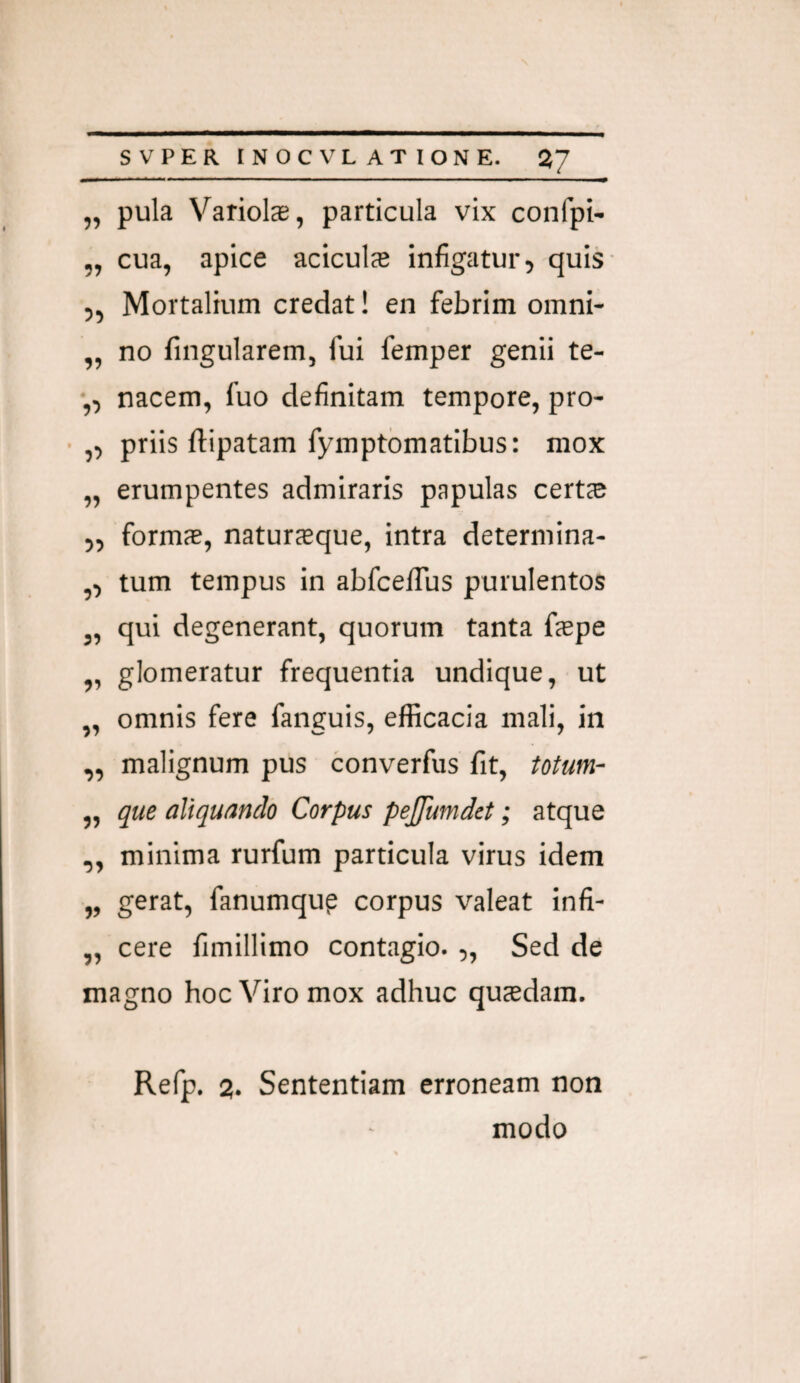 „ pula Variolae, particula vix confpi- „ cua, apice aciculs infigatur, quis ,, Mortalium credat! en febrim omni- „ no fingularem, fui femper genii te- nacem, fuo definitam tempore, pro- ,, priis ftipatam fymptbmatibus: mox „ erumpentes admiraris papulas certae ,, formae, naturieque, intra determina- ,, tum tempus in abfcelTus purulentos „ qui degenerant, quorum tanta fepe ,, glomeratur frequentia undique, ut „ omnis fere fanguis, efficacia mali, in ,, malignum pus converfus fit, totum- „ que aliqunndo Corpus pejjumdet; atque „ minima rurfum particula virus idem „ gerat, fanumqup corpus valeat infi- „ cere fimillimo contagio. „ Sed de magno hoc Viro mox adhuc qucedam. Refp. 2. Sententiam erroneam non modo