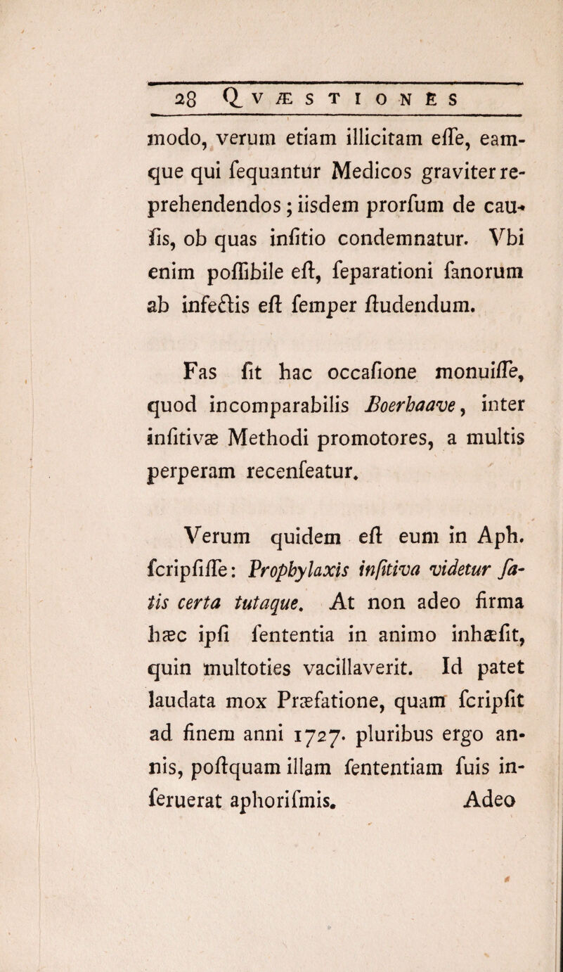 modo, verum etiam illicitam elTe, eam- que qui fequantUr Medicos graviter re¬ prehendendos ; iisdem prorfum de cau¬ lis, ob quas infido condemnatur. Vbi enim poflibile eft, feparationi fanorum ab infeftis eft femper ftudendum. Fas fit hac occafione monuifle, quod incomparabilis Boerhaave, inter infitivffi Methodi promotores, a multis perperam recenfeatur. Verum quidem e(l eum in Aph. fcripfifie: Propbylaxis infttiva videtur fa¬ tis certa tutaque. At non adeo firma licec ipfi fententia in animo inheefit, quin multoties vacillaverit. Id patet laudata mox Prsfatione, quam fcripfit ad finem anni 1727. pluribus ergo an¬ nis, poftquam illam fententiam fuis in- feruerat aphorifmis. Adeo