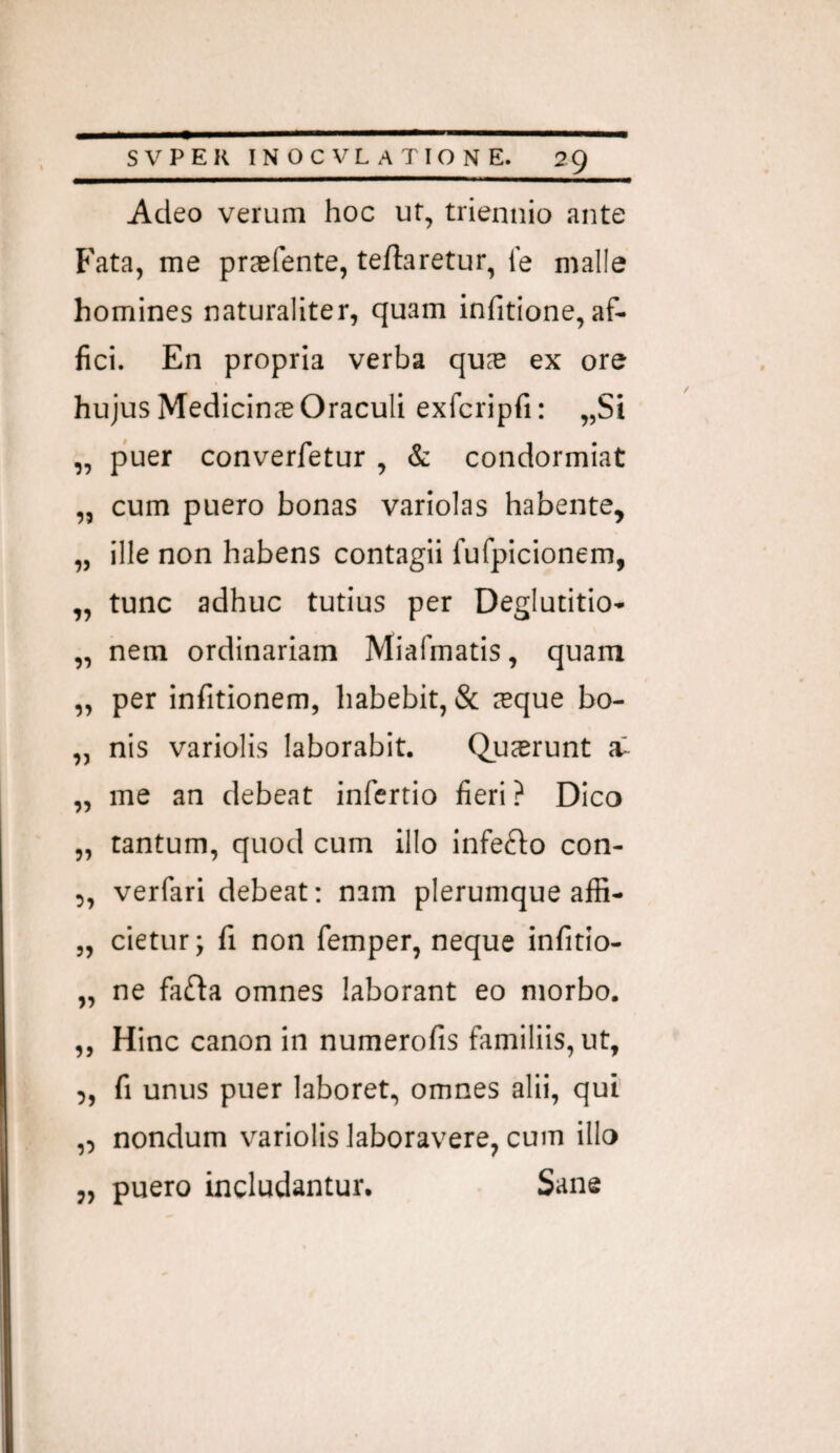 Adeo verum hoc ur, triennio ante Fata, me praefente, teftaretur, le malle homines naturaliter, quam infitione, af¬ fici. En propria verba qus ex ore hujus Medicinas Oraculi exfcripfi: „Si „ puer converfetur , & condormiat „ cum puero bonas variolas habente, „ ille non habens contagii fufpicionem, „ tunc adhuc tutius per Deglutitio- „ nem ordinariam Miafmatis, quam „ per infitionem, habebit, & leque bo- „ nis variolis laborabit. Qujerunt „ me an debeat infertio fieri ? Dico „ tantum, quod cum illo infe^fo con- ,, verfari debeat; nam plerumque affi- „ cietur; fi non femper, neque infido- „ ne fa(fta omnes laborant eo morbo. „ Hinc canon in numerofis familiis, ut, 5, fi unus puer laboret, omnes alii, qui' ,, nondum variolis laboravere, cum illo „ puero includantur. Sane