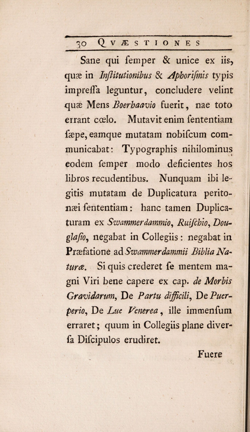 ' Sane qui femper & unice ex iis, quce in Inftitutionibus 8i /iphorifmis typis impreffa leguntur, concludere velint quas Mens Boerbaavio fuerit, nae toto errant ccelo. Mutavit enim fententiam fepe, eamque mutatam nobifcum com¬ municabat; Typographis nihilominus eodem femper modo deficientes hos libros recudentibus. Nunquam ibi le¬ gitis mutatam de Duplicatura perito¬ nei fententiam: hanc tamen Duplica¬ turam ex Swatnmerdammio, Ruijchio, Dou- glafio, negabat in Collegiis : negabat in Prefatione ad SwammerJammii Biblia Na¬ tura. Si quis crederet fe mentem ma¬ gni Viri bene capere ex cap. de Morbis Gravidarum, De Partu difficili. De Puer¬ perio, De Lue Venerea, ille imnoenfum erraret; quum in Collegiis plane diver- fa Difcipulos erudiret. Fuere