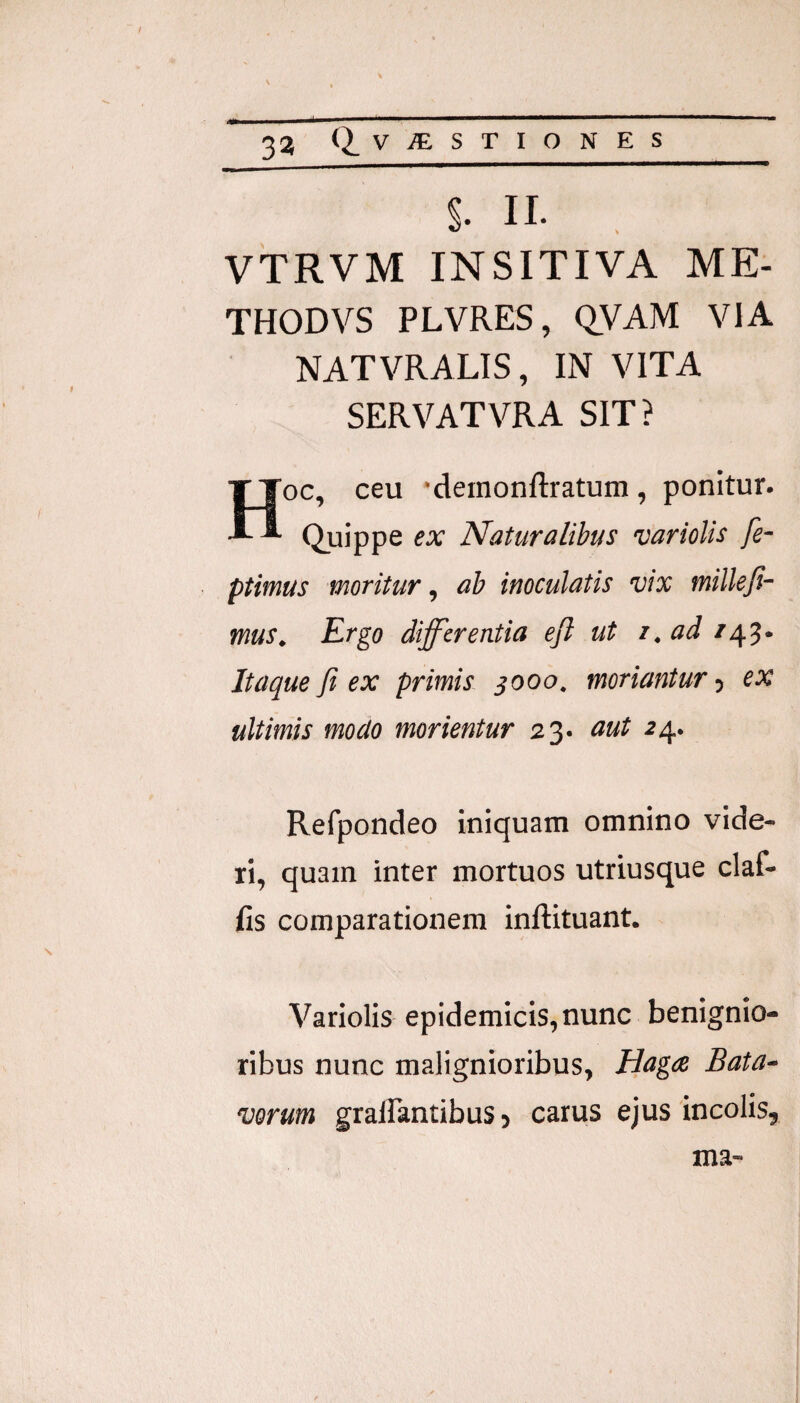 s. II. VTRVM INSITIVA ME- THODVS PLVRES, Q.VAM VIA NATVRALIS, IN VITA SERVATVRA SIT? Hoc, ceu 'demonftratum, ponitur. Quippe ex Naturalibus varioUs fe- ptimus moritur, ab inoculatis vix millefi- mus. Ergo differentia eft ut r.ad Itaque fi ex primis 3000, moriantur 5 ex ultimis modo morientur 23. aut 24. Refpondeo iniquam omnino vide¬ ri, quam inter mortuos utriusque claf- fis comparationem inftituant. Variolis epidemicis, nunc benignio¬ ribus nunc malignioribus, Haga Bata^ vorum gralfantibus 5 carus ejus incolis. ma-