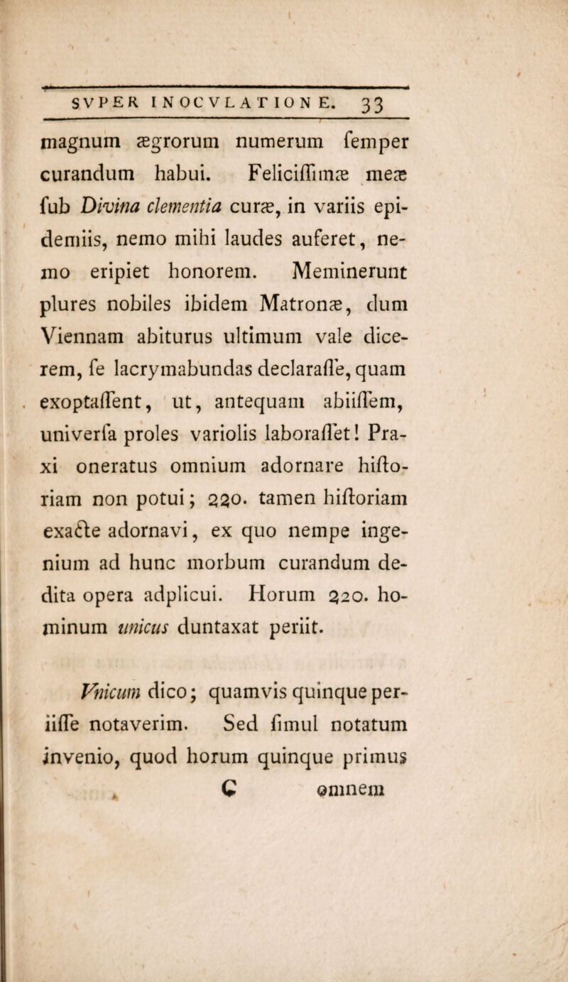 I SVPER INOCVLAriONE. 33 magnum agrorum numerum femper curandum habui. Felicifliina mea fub Divina clementia cura, in variis epi- demiis, nemo mihi laudes auferet, ne¬ mo eripiet honorem. Meminerunt plures nobiles ibidem Matrona, dum Viennam abiturus ultimum vale dice¬ rem, fe lacrymabundas declarafle, quam . exoptaflent, ut, antequam abiilTem, univerfa proles variolis laboraflet! Pra- xi oneratus omnium adornare hifto- riam non potui; 220. tamen hiftoriam exafte adornavi, ex quo nempe inge¬ nium ad hunc morbum curandum de¬ dita opera adplicui. Horum 320. ho¬ minum unicus duntaxat periit. Filicum dico; quamvis quinqueper- iilTe notaverim. Sed fimul notatum invenio, quod horum quinque primus omnem