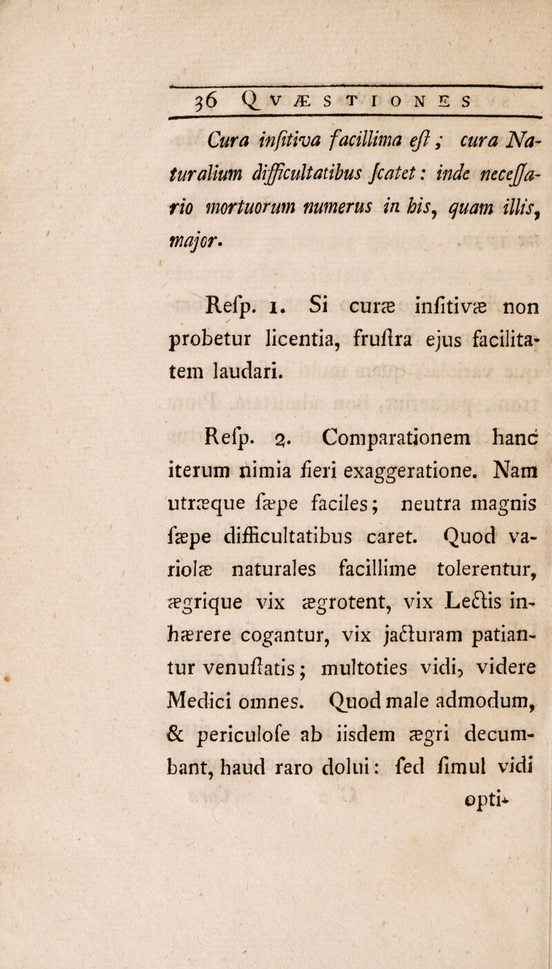 Cura infttiva facillima eji ; cura Na¬ turalium difficultatibus Jcatct: inde nccejja- rio mortuorum numerus in his^ quam illis, major. t Refp. 1. Si cuicB infitivcB non probetur licentia, fruftra ejus facilita¬ tem laudari. Relp. 3, Comparationem hanc iterum nimia fieri exaggeratione. Nara utrreque fajpe faciles; neutra magnis faspe difficultatibus caret. Quod va- riolcE naturales facillime tolerentur, aegrique vix ffigrotent, vix Leftis in- hsrere cogantur, vix jaduram patian¬ tur venufiatis; multoties vidi, videre Medici omnes. Quod male admodum, & periculofe ab iisdem sgri decum¬ bant, haud raro dolui: fed firaul vidi opti*