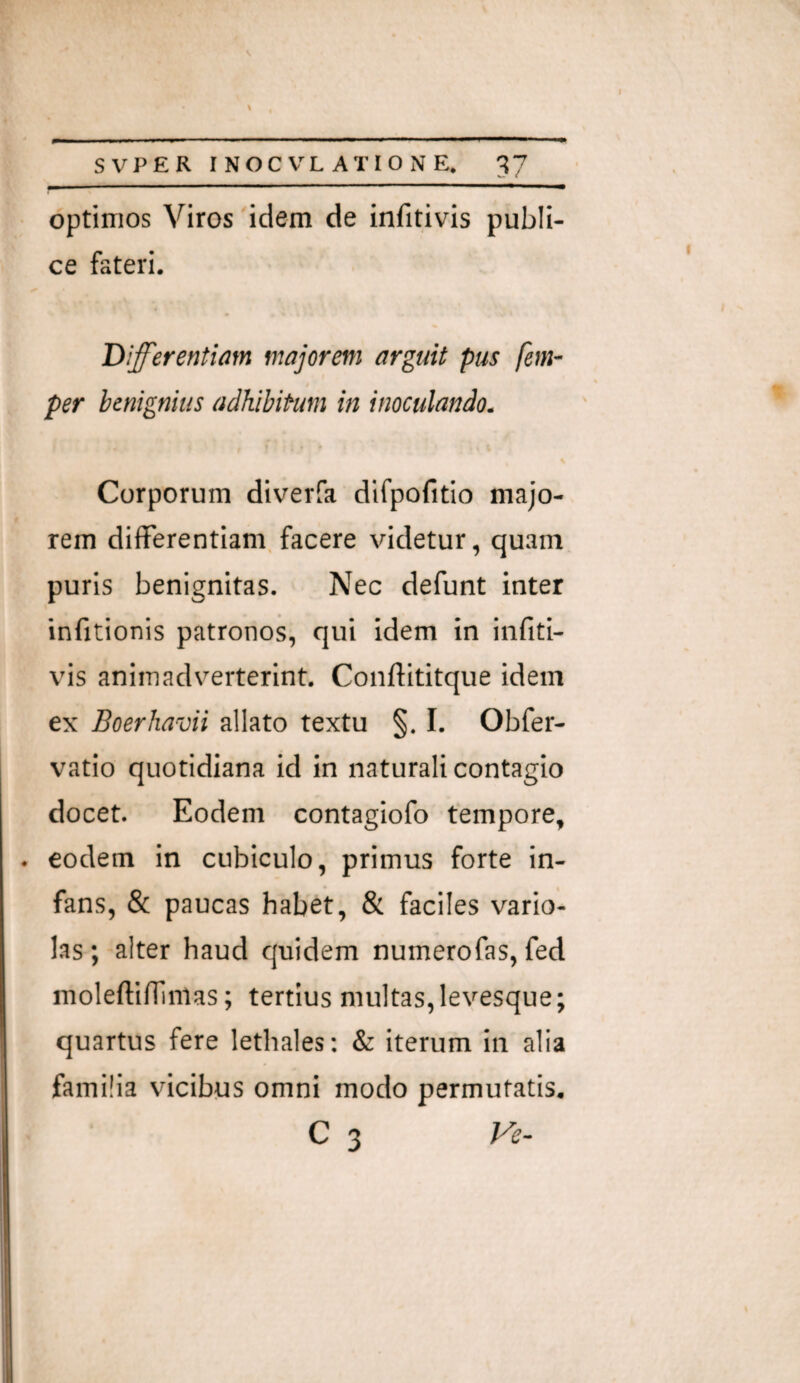 • optimos Viros idem de infitivis publi¬ ce fateri. Differentiam majorem arguit pus fem- per benignius adhibitum in inoculando. K Corporum diverfa difpofitio majo¬ rem differentiam, facere videtur, quam puris benignitas. Nec defunt inter infitionis patronos, qui idem in iiifiti- vis animadverterint. Conftititque idem ex Boerhavii allato textu §. I. Obfer- vatio quotidiana id in naturali contagio docet. Eodem contagiofo tempore, . eodem in cubiculo, primus forte in¬ fans, & paucas habet, & faciles vario- las; alter haud quidem numerofas, fed moleftiffinlas; tertius multas, leyesque; quartus fere lethales: & iterum in alia familia vicibus omni modo permutatis, C 3