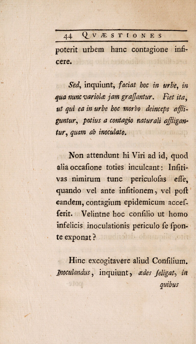 poterit urbem hanc contagione infi¬ cere. Sed, inquiunt, faciat hoc in urbe, in .qua nunc variola: jam grajjantur. Fiet ita, ut qui ea in urbe hoc morio deinceps affli¬ guntur, potius a contagio naturali affligan¬ tur, quam ai inoculato. ^ i Non attendunt hi Viri ad id, quod aliaoccafione toties inculcant: Infiti- vas nimirum tunc periculofas ede, quando vel ante infitionem, vel poft eandem, contagium epidemicum accef- ferit. Velintne hoc confilio ut homo infelicis inoculationis periculo fe fpon- te exponat? Hinc excogitavere aliud Confilium. , Inoculandus, inquiuntj «des JeUfflt, in ' quibus