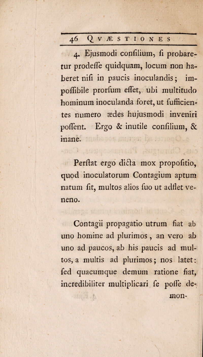 4. Ejusmodi confilium, fi probare¬ tur prodefle quidquam, locum non ha¬ beret nifi in paucis inoculandis; im- poflibile prorfum effet, ubi multitudo hominum inoculanda foret, ut fufficien- tes numero sedes hujusmodi inveniri poflent. Ergo & inutile confilium, & inane. Perflat ergo’ di£la mox propofitio, quod inoculatorum Contagium aptum natum fit, multos alios fuo ut adflet ve¬ neno. Contagii propagatio utrum fiat ab uno homine ad plurimos , an vero ab uno ad paucos, ab his paucis ad mul¬ tos, a multis ad plurimos; nos latet: fed quacumque demum ratione fiat, incredibiliter multiplicari fe poffe de¬ mon-