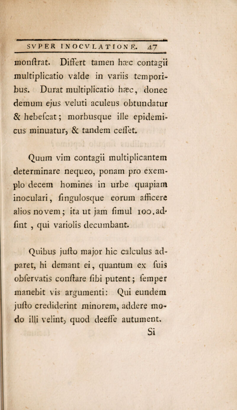 monftrat. Differt tamen h:ec contagii multiplicatio valde in variis tempori¬ bus. Durat multiplicatio hasc, donec N demum ejus veluti aculeus obtundatur & hebefcat; morbusque ille epidemi¬ cus minuatur, & tandem celFet. Quum vim contagii multiplicantem determinare nequeo, ponam pro exem¬ plo decem homines in urbe quapiam inoculari, lingulosque eorum afficere alios novem; ita ut jam fimul ioo,ad- fint , qui variolis decumbant. Quibus jufto major hic calculus ad- paret, hi demant ei, quantum ex fuis obfervatis conflare fibi putent; lemper manebit vis argumenti: Qui eundem juflo crediderint minorem, addere mo¬ do illi velint; quod deelfe autument. Si