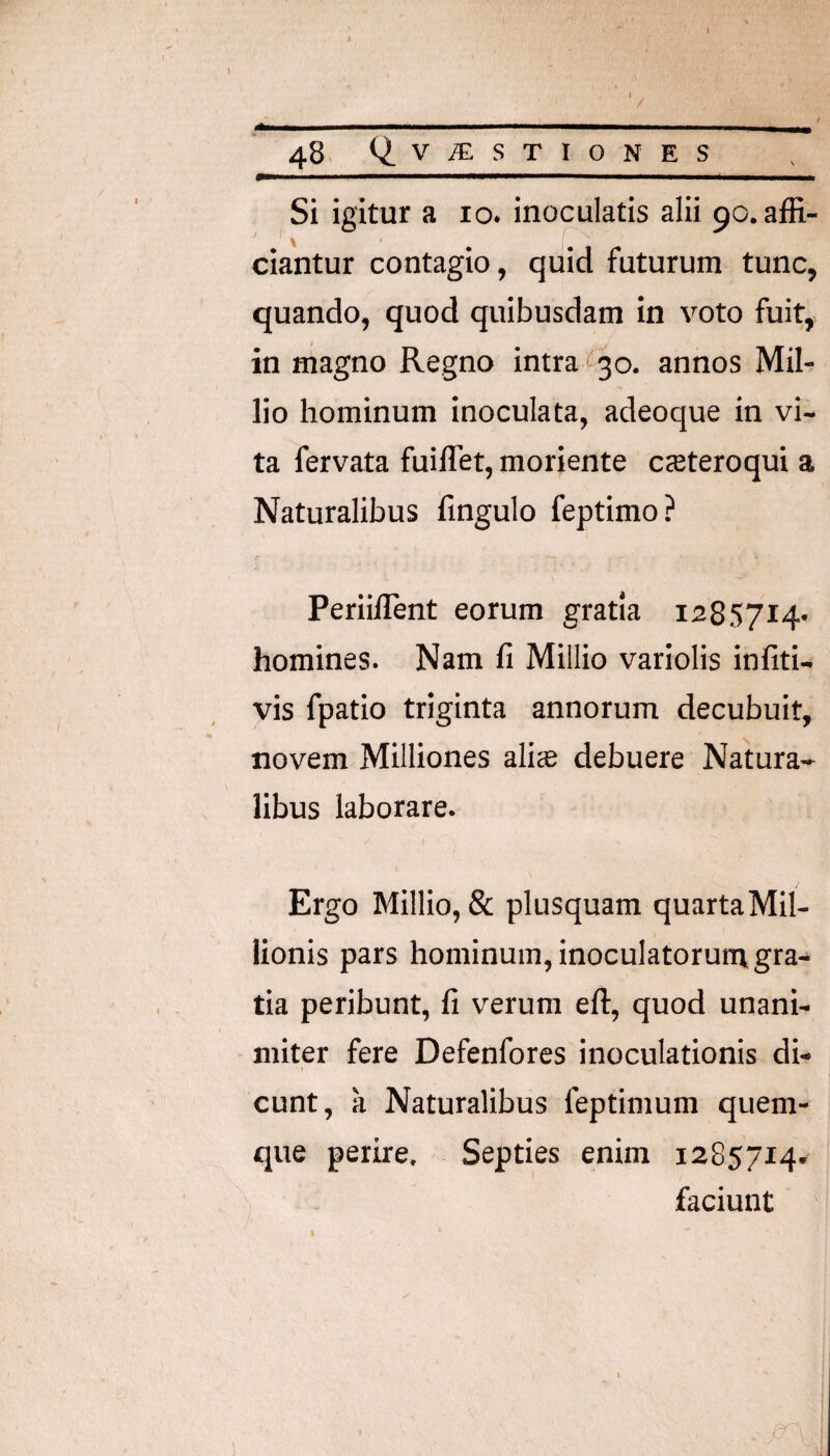 Si igitur a lo. inoculatis alii 90. affi¬ ciantur contagio, quid futurum tunc, quando, quod quibusdam in voto fuit, in magno Regno intra (530. annos Mil- lio hominum inoculata, adeoque in vi¬ ta fervata fuilTet, moriente cteteroqui a Naturalibus fingulo feptimo? r Periillent eorum gratia 1285714- homines. Nam fi Millio variolis infiti- vis fpatio triginta annorum decubuit, novem Milliones alite debuere Natura¬ libus laborare. Ergo Millio, & plusquam quartaMil- lionis pars hominum, inoculatorunv gra¬ tia peribunt, fi verum eft, quod unani¬ miter fere Defenfores inoculationis di- ( eunt, a Naturalibus feptimum quem¬ que perire. Septies enim 1285714. faciunt