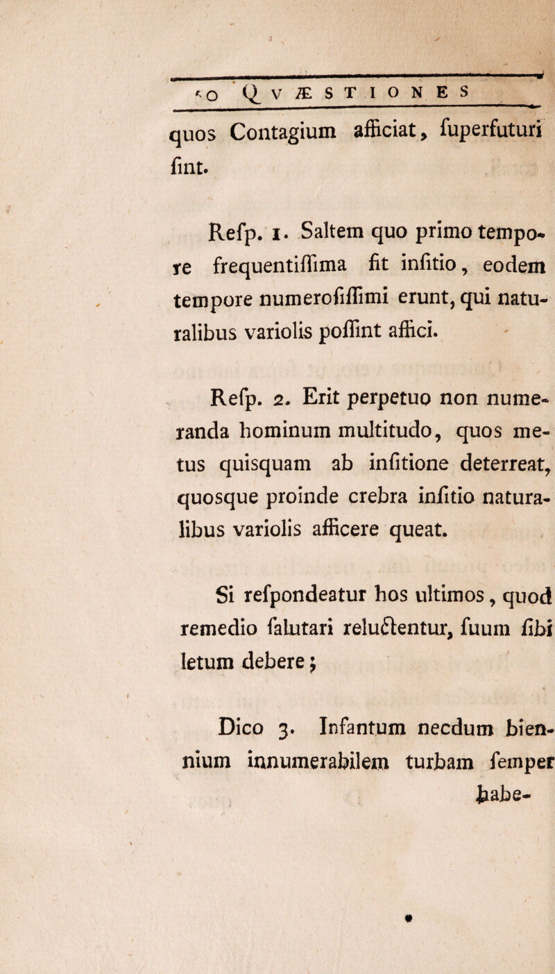 quos Contagium afficiat, fuperfuturi fint. Refp. I. Saltem quo primo tempo¬ re frequentiffima fit infitio, eodem tempore numerofiffimi erunt, qui natu¬ ralibus variolis poffint affici. Refp. 2. Erit perpetuo non nume¬ randa hominum multitudo, quos me¬ tus quisquam ab infitione deterreat, quosque proinde crebra infitio natura¬ libus variolis afficere queat. Si refpondeatur hos ultimos, quod remedio falutari reluftentur, fuura fibi letum debere ^ Dico 3. Infantum necdum bien¬ nium innumerabilem turbam femper habe-