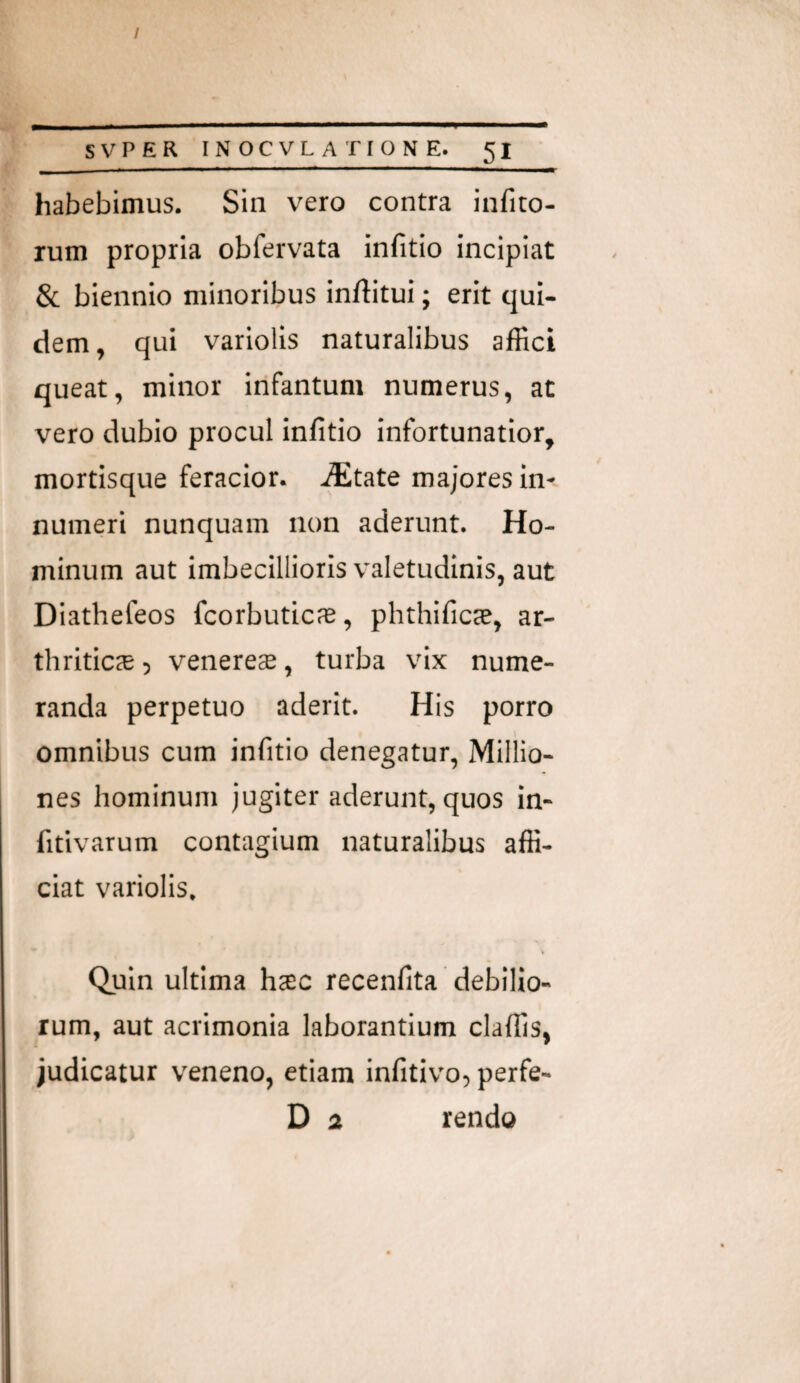 / SVPER INOCVLATIONE. 51 habebimus. Sin vero contra infito- rum propria obfervata infitio incipiat & biennio minoribus inftitui; erit qui¬ dem , qui variolis naturalibus alRci queat, minor infantum numerus, at vero dubio procul infitio infortunatior, mortisque feracior. ./Etate majores in¬ numeri nunquam non aderunt. Ho¬ minum aut imbecillioris valetudinis, aut Diathefeos fcorbuticfE, phthificae, ar¬ thritica , venerccB, turba vix nume¬ randa perpetuo aderit. His porro omnibus cum infitio denegatur, Millio- nes hominum Jugiter aderunt, quos in- fitivarum contagium naturalibus affi¬ ciat variolis. Quin ultima htec recenfita debilio¬ rum, aut acrimonia laborantium claffis, judicatur veneno, etiam infitivo, perfe-
