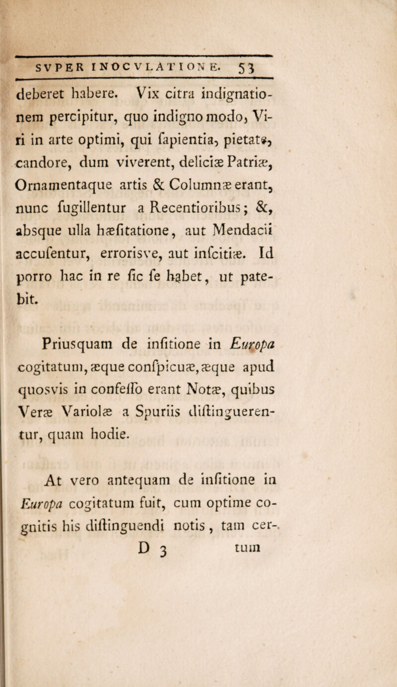 deberet habere. Vix citra indignatio¬ nem percipitur, quo indigno modo. Vi¬ ri in arte optimi, qui fapientia, pietate?, candore, dum viverent, delicis Patris, Ornamentaque artis & Columns erant, nunc fugillentur a Recentioribus; &, absque ulla hsfitatione, aut Mendacii accufentur, errorisve, aut infcitis. Id porro hac in re fic fe habet, ut pate¬ bit Priusquam de infitione in Europa cogitatum, sque confpicus,sque apud quosvis in confelFo erant Nots, quibus Vers Variois a Spuriis diftingueren- tur, quam hodie. At vero antequam de infitione in Europa cogitatum fuit, cum optime co¬ gnitis his diftinguendi notis, tam cer- D 3 tum
