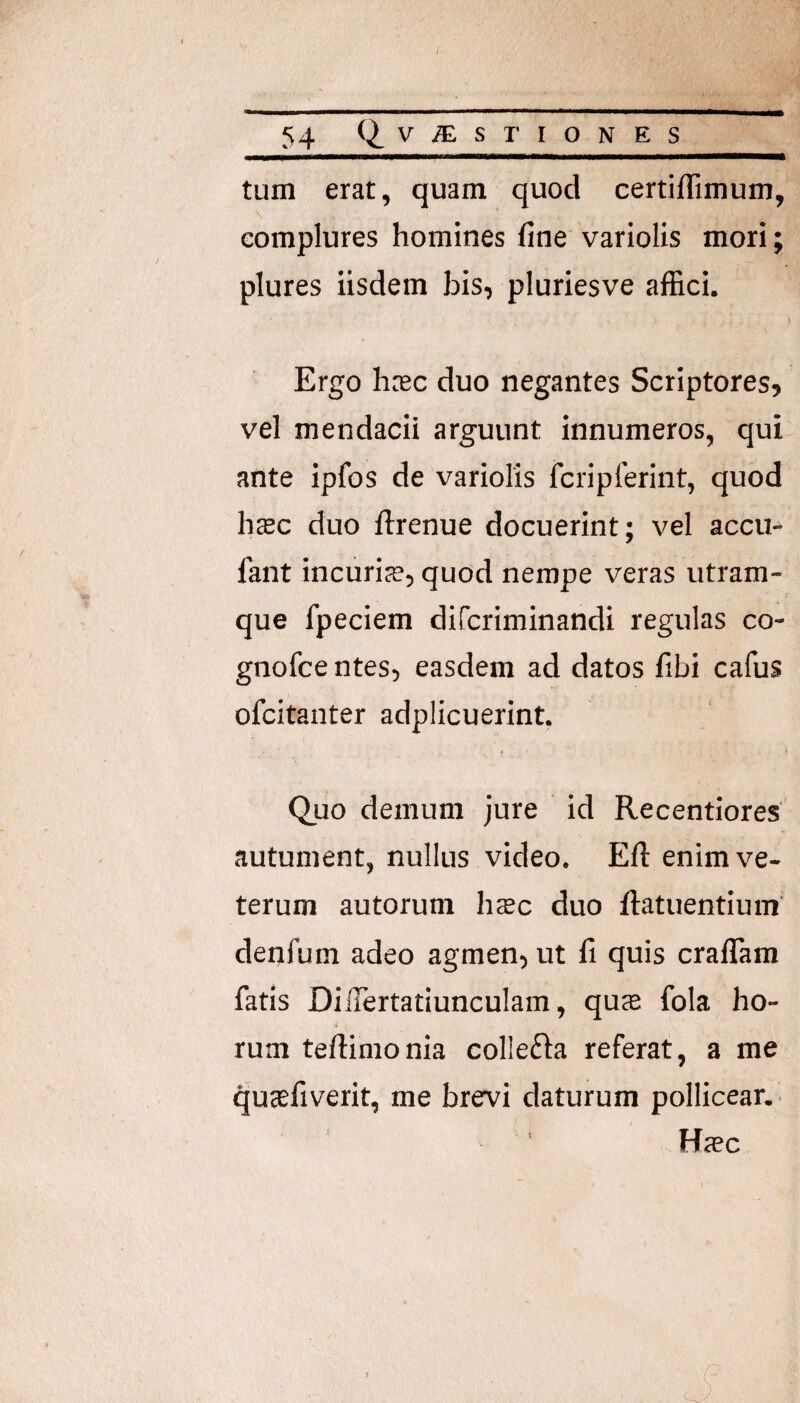 54 Q.VjEsrioNES tum erat, quam quod certiflimum, \ complures homines fine variolis mori; plures iisdem bis, pluriesve affici. Ergo hrec duo negantes Scriptores, vel mendacii arguunt innumeros, qui ante ipfos de variolis fcriplerint, quod hsc duo ftrenue docuerint; vel accu- fant incuriae, quod nempe veras utram¬ que fpeciem difcriminandi regulas co- gnofce ntes, easdem ad datos fibi cafus ofcitanter adplicuerint, Quo demum jure id Recentiores autument, nullus video. Efl: enim ve¬ terum autorum heec duo ftatuentium denfum adeo agmen, ut fi quis crafiTam fatis Diilertatiunculam, quje fola ho¬ rum teftimonia collefta referat, a me qucefiverit, me brervi daturum pollicear.. I Hrec