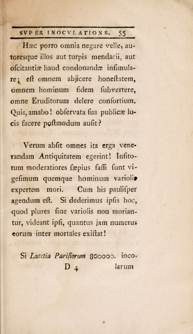 Hsc porro omnia negare velle, au- toresque illos aut turpis mendacii, aut ofcitanticE haud condonandas mfimula- re* eft omnem abjicere honeftatem, omnem hominum fidem fubvertere, omne Eruditorum delere conlbrtium. Quis, amabo! obfervata fua publicae lu¬ cis facere poflmodum aufit? Verum abfit omnes ita erga vene¬ randam Antiquitatem egerint! Infito- rum moderatiores faepius fafli funt vi- gefihium quemque hominum varioli» expertem mori. Cum his paulifper agendum eft. Si dederimus ipfis hoc, quod plures fine variolis non morian¬ tur, videant ipfi, quantus jam numerus eorum inter mortales exiftat! Si Lutetia Pariftorum Sooooo. inco- D 4 P larum