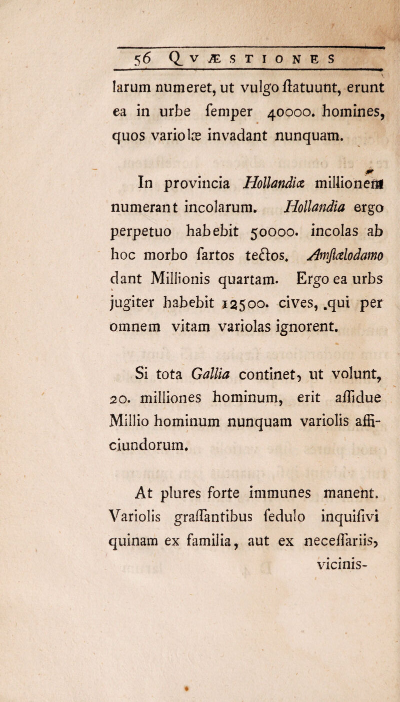 larum numeret, ut vulgo flatuunt, erunt ea in urbe femper 40000. homines, quos vario Ice invadant nunquam. In provincia Hollandict millioneni numerant incolarum. Hollandia ergo perpetuo habebit 50000. incolas ab hoc morbo fartos te£los. Amjixlodamo dant Millionis quartam. Ergo ea urbs jugiter habebit 12500. cives, .qui per omnem vitam variolas ignorent. Si tota Gallia continet, ut volunt, 20. milliones hominum, erit aflidue Millio hominum nunquam variolis affi- ciundorum. At plures forte immunes manent. Variolis gralTantibus fedulo inquifivi quinam ex familia, aut ex neceflariis, vicinis-
