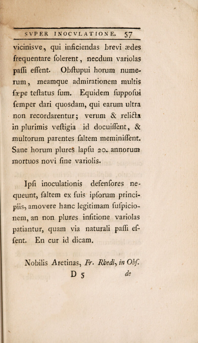 vicinisve, qui inficiendas brevi jedes frequentare folerent, necdum variolas pafli edent. Obftupui horum nume¬ rum , meamque admirationem multis faepe teftatus fum. Equidem fuppofui femper dari quosdam, qui earum ultra ■ non recordarentur; verum & relifta in plurimis veftigia id docuiflent, & multorum parentes faltem meminifient. Sane horum plureS laplu 20» annorum mortuos novi fine variolis. Ipfi inoculationis defenfores ne¬ queunt, faltem ex fuis' ipforum princi¬ piis, amovere hanc legitimam fufpicio- nem, an non plures infitione variolas patiantur, quam via naturali palTi ef- fent. En cur id dicam. Nobilis Aretinas, ir. Rbedh in Ohf. D S de