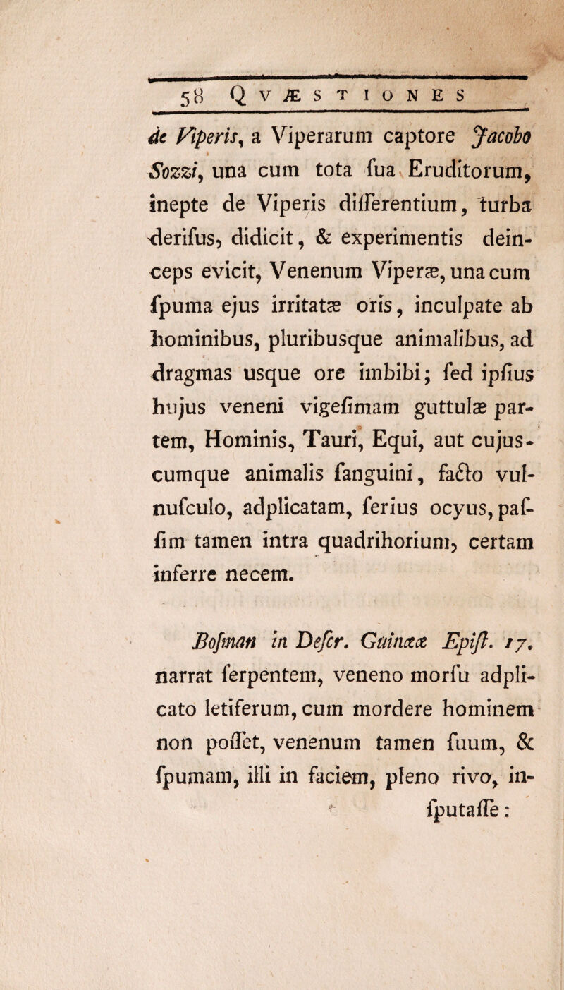 5B Qv^ST IONES </c Fiperis, a Viperarum captore Jacobo I Sozzfy una cum tota fuav Eruditorum, inepte de Viperis dliferentium, turba -derifus, didicit, & experimentis dein¬ ceps evicit, Venenum Viperas, una cura fpuma ejus irritatcC oris, inculpate ab hominibus, pluribusque animalibus, ad dragmas usque ore imbibi; fed ipfius hujus veneni vigefimam guttulas par¬ tem, Hominis, Tauri, Equi, aut cujus- cumque animalis fanguini, faflo vul- nufculo, adplicatam, ferius ocyus, paf- fim tamen intra quadrihorium, certam inferre necem. Bofman in Defer. Gainxx Epifl. ij, narrat ferpentem, veneno morfu adpli- cato letiferum, cum mordere hominem- non poflet, venenum tamen fuum, & fpumam, illi in faciem, pleno rivo, in- ‘ fputafle:
