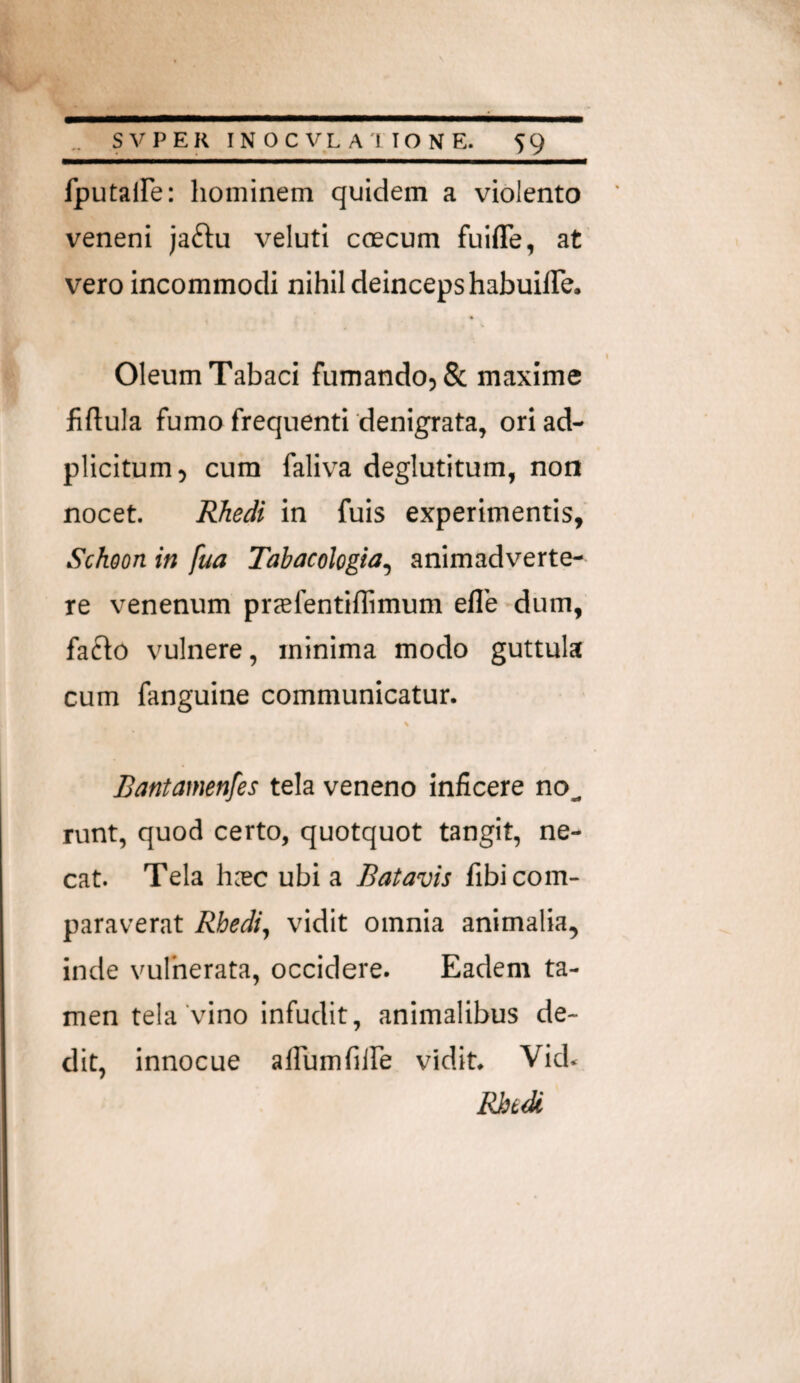 fputaiFe: hominem quidem a violento veneni jaftu veluti coecum fuiffe, at vero incommodi nihil deincepshabuilTe. * Oleum Tabaci fumando, & maxime fiftula fumo frequenti'denigrata, ori ad- plicitum, cum faliva deglutitum, non nocet. Rhedi in fuis experimentis, Schoon in fua Tabacologia^ animadverte¬ re venenum prcefentiflimum efle dum, faflo vulnere, minima modo guttula cum fanguine communicatur. Bantamenfes tela veneno inficere no^ runt, quod certo, quotquot tangit, ne¬ cat. Tela hjec ubi a Batavis fibi com¬ paraverat Rbedi, vidit omnia animalia, inde vulherata, occidere. Eadem ta¬ men tela'vino infudit, animalibus de¬ dit, innocue afiumfiire vidit. Vid. mdi