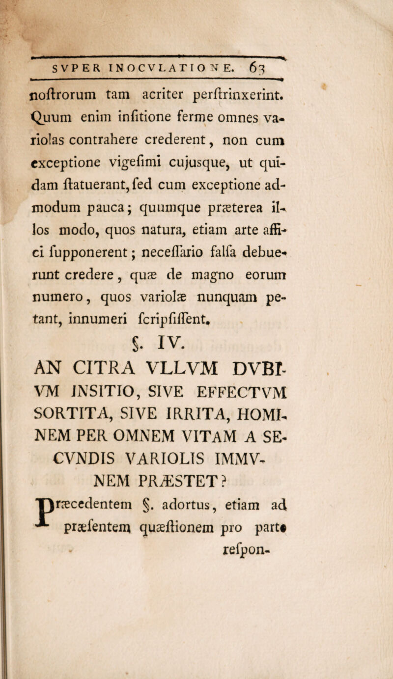 noftrorum tam acriter perftrinxerint. Quum enim infitione ferme omnes va- riolas contrahere crederent, non cum exceptione vigefiml cujusque, ut qui¬ dam ftatuerant, fed cum exceptione ad¬ modum pauca; quumque prjeterea il¬ los modo, quos natura, etiam arte affi¬ ci fupponerent; necelTaiio falfa debue¬ runt credere, quas de magno eorum numero, quos variois nunquam pe¬ tant, innumeri fcripfilTent. s. IV. AN CITRA VLLVM DVBI- JNSITIO, SIVE EFFECTVM SORTITA, SIVE IRRITA, HOMI- NEiM PER OMNEM VITAM A SE- CVNDIS VARIOLIS IMMV- NEM PRAiSTET? ■procedentem §. adortus, etiam ad profentem quoftionem pro part* refpon-