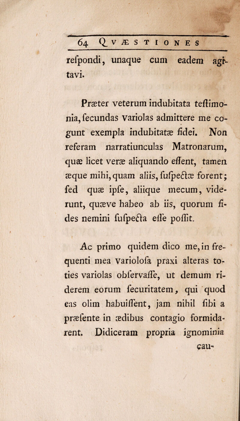 refpondi, unaque cum eadem agN tavi. t PrcBter veterum indubitata teftimo- nia, fecundas variolas admittere me co¬ gunt exempla indubitatas fidei. Non referam narratiunculas Matronarum, quffi licet verse aliquando ellent, tamen «que mihi,quam aliis, fufpeftse forent; fed qucB ipfe, aliique mecum, vide¬ runt, quasve habeo ab iis, quorum fi¬ des nemini fufpeda elfe poifit. Ac primo quidem dico me, in fre¬ quenti mea variolofa praxi alteras to¬ ties variolas obfervafle, ut demum ri¬ derem eorum fecuritatem, qui quod eas olim habuiflent, jam nihil fibi a prsefente in sedibus contagio formida¬ rent. Didiceram propria ignominia cau'
