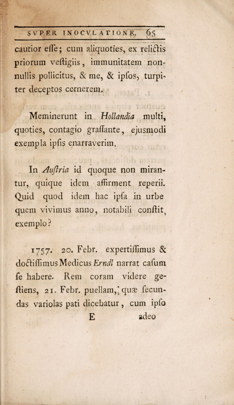 cautior efTe; cum aliquoties, ex relictis priorum veftigiis, immunitatem non¬ nullis pollicitus, & me, & ipfoS) ..turpi¬ ter deceptos cernerem. I Meminerunt in. Hollandia multi, quoties, contagio gralTante, ejusmodi exempla ipfis enarraverim. In Auflria id quoque non miran¬ tur, quique idem affirment reperii. Quid quod idem hac ipfa in urbe quem vivimus anno, notabili conflit, exemplo ? I757.- 20. Febr. expertiflimus & do6Iiffimus Medicus narrat cafum fe habere. Rem coram videre ge- ftlens, 21. Febr. puellam,| qu^e fecun¬ das variolas pati dicebatur , cum ipfo E adeo