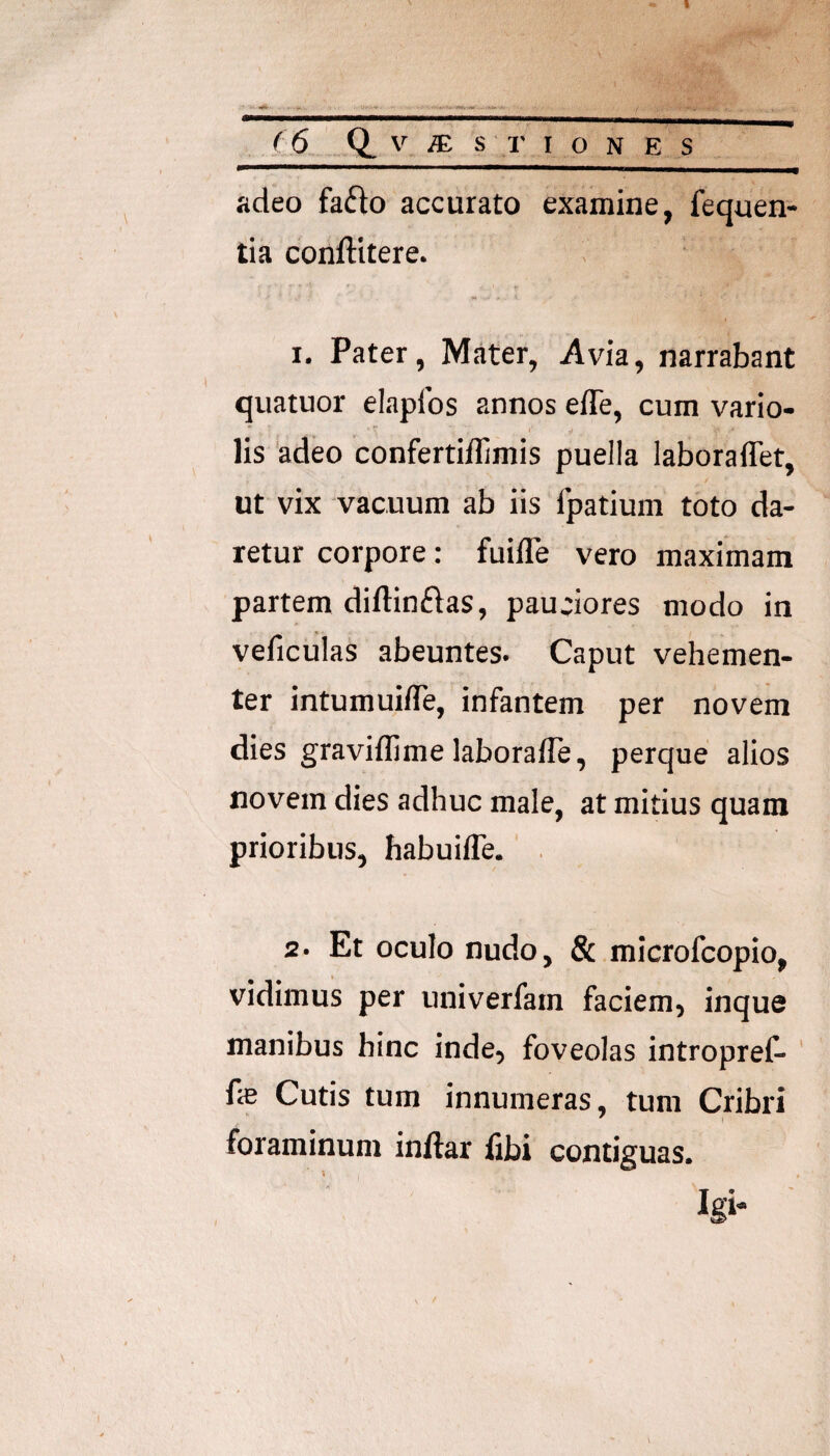 adeo fa6lo accurato examine, fequen- tia conftitere. 1. Pater, Mater, Avia, narrabant quatuor elapfos annos efle, cum vario- lis adeo confertiflimis puella laboraffet, ut vix vacuum ab iis fpatium toto da¬ retur corpore: fuilTe vero maximam partem diftinftas, pauciores modo in veficulas abeuntes. Caput vehemen¬ ter intumuille, infantem per novem dies graviflime laborafle, perque alios novem dies adhuc male, at mitius quam prioribus, habuifle. 2. Et oculo nudo, & microfcopio, vidimus per univerfam faciem, inque manibus hinc inde, foveolas intropref- ' fe Cutis tum innumeras, tum Cribri foraminum inftar fibi contiguas. Igi* ■'