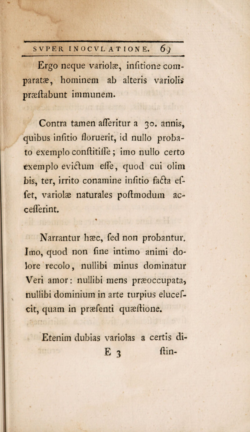 Ergo neque variolae, infitione com¬ paratas, hominem ab alteris variolis prasftabunt immunem. t Contra tamen alTeritur a 30. annis, quibus infitio floruerit, id nullo proba¬ to exemplo conflitllFe; imo nullo certo exemplo evi(fl:um elTe, quod cui olim bis, ter, irrito conamine infitio fafta ef- fet, variolte naturales poftmodum ac- ceflTerint. Narrantur htec, fed non probantur. Imo, quod non fine intimo animi do¬ lore'recolo, nullibi minus dominatur Veri amor; nullibi mens prasoccupata, nullibi dominium in arte turpius elucef- cit, quam in praefenti quaeftione. % Etenim dubias variolas a certis di- E 3 ftin-