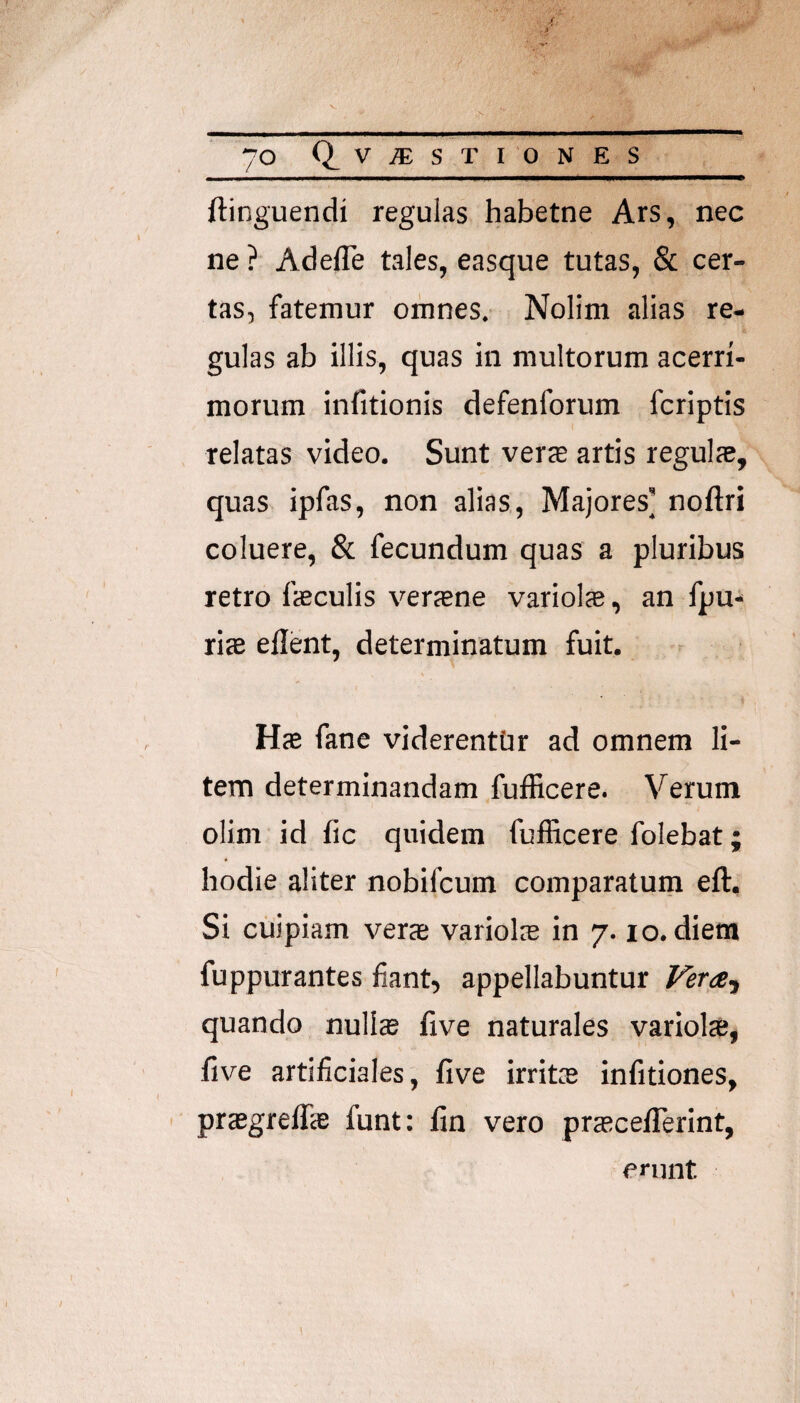 70 Q^V^ST IONES ftinguendi regulas habetne Ars, nec ne ? AdeiTe tales, easque tutas, & cer¬ tas, fatemur omnes. Nolim alias re¬ gulas ab illis, quas in multorum acerri¬ morum infitionis defenforum fcriptis relatas video. Sunt vercE artis regulje, quas ipfas, non alias. Majores’ noftri coluere, & fecundum quas a pluribus retro faeculis versne variol®, an fpu* riae eilent, determinatum fuit. HtE fane viderentur ad omnem li¬ tem determinandam fufficere. Verum olim id fic quidem fufficere folebat; bodie aliter nobifcum comparatum eft. Si cuipiam verae variolie in 7.10. diem fuppurantes fiant, appellabuntur Vera-^ quando nullae five naturales variols, five artificiales, five irrit® infitiones, ' praegreflae funt: fin vero prascelTerint, enint