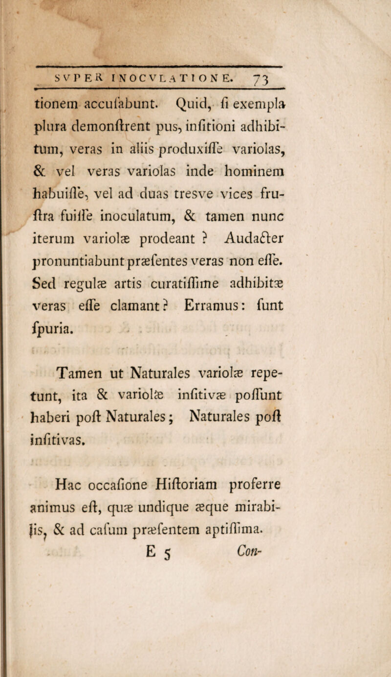 ^ I I —■ ll—P—■ I I ^ tionera acculabunt. Qui'd,- fi exempla plura demonftrent pus, infitioni adhibi¬ tum, veras in aliis produxifle variolas, & vel veras variolas inde hominem habuifle, vel ad duas tresve vices fru- ftra fuiire inoculatum, & tamen nunc iterum variolas prodeant ? Audafter pronuntiabunt prsefentes veras non efie. Sed reguls artis curatilfime adhibita veras efie clamant? Erramus: funt fpuria. . . i Tamen ut Naturales variote repe¬ tunt, ita & variolte infitivre. po/Tunt ■ haberi poft Naturales; Naturales poft infitivas. Hac occafione Hiftoriam proferre animus eft, quae undique asque mirabi- JiSj & ad cafum prasfentem aptifilma. E 5 Coti-