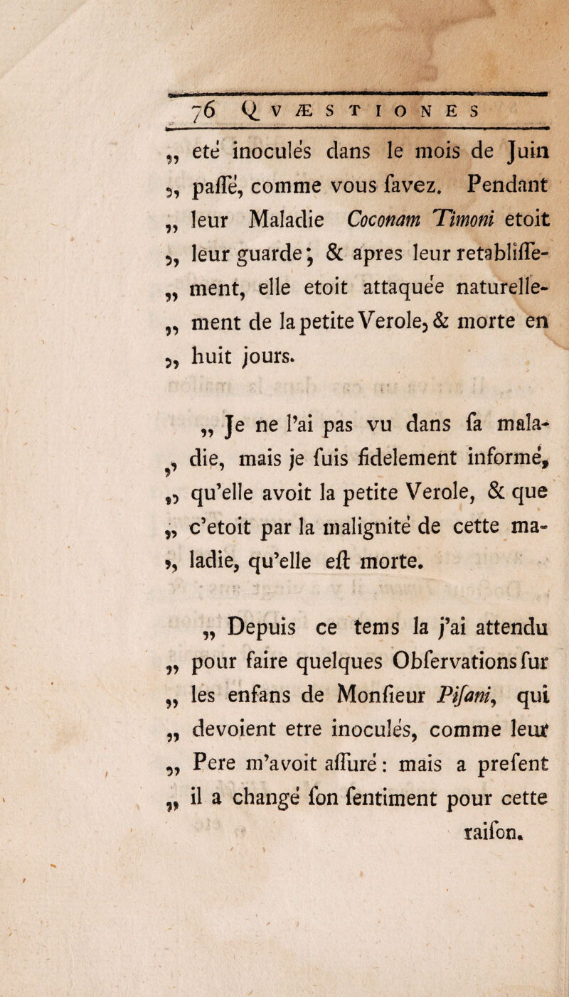 „ ete inocules dans le mois de Juin 5, palTe, comme vous favez. Pendant „ leur Maladie Coconam Timoni etoit 5, leur guarde j & apres leur retablifle- „ ment, elle etoit attaquee naturelle- „ ment de Ia petite VeroIe5& morte en 5, huit jours. „ Je ne l’ai pas vu dans fa mala- , die, mais je fuis fidelement informe, ,, qu’elle avoit la petite Verole, & que % c’etoit par la malignite de cette ma- >, ladie, qu’elle eft morte. „ Depuis ce tems Ia j’ai attendu „ pour faire quelques Obfervations fur „ les ehfans de Monfieur Pijmi^ qui „ devoient etre inocules, comme leur „ Pere m’avoit aflure; mais a prefent ,, il a change fon fentiment pour cette raifon.