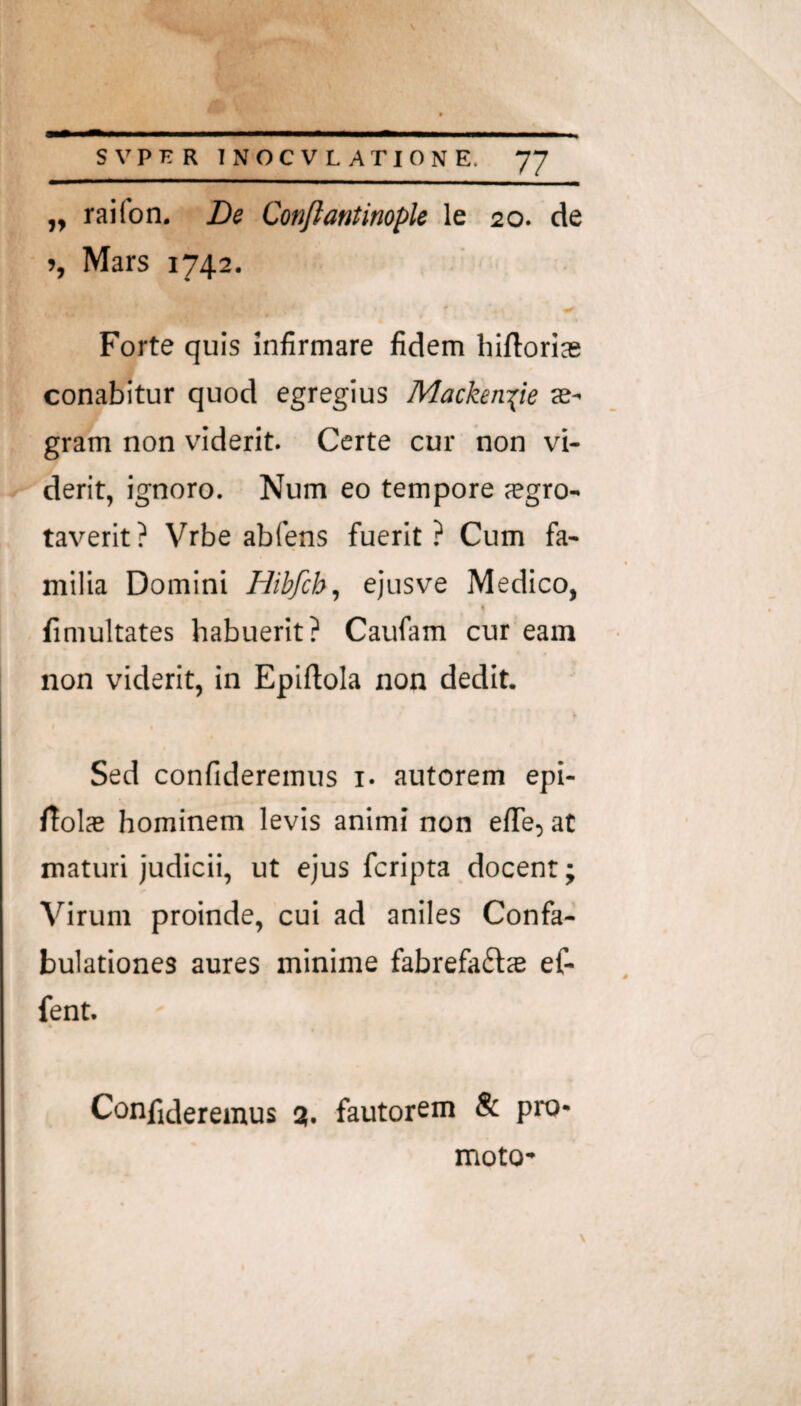 „ raifon. De Confiantimple le 20. de », Mars 1742. Forte quis infirmare fidem hiftorias conabitur quod egregius Mackeniie ae¬ gram non viderit. Certe cur non vi¬ derit, ignoro. Num eo tempore jegro- taverit? Vrbe abfens fuerit? Cum fa¬ milia Domini Hibfch, ejusve Medico, % fimultates habuerit? Caufam cur eam non viderit, in Epiftola non dedit. Sed confideremus i. autorem epi- rtolas hominem levis animi non effe, at maturi judicii, ut ejus fcripta docent; Virum proinde, cui ad aniles Confa¬ bulationes aures minime fabrefaft® ef- fent. Confideremus 3. fautoreni & pro¬ moto-