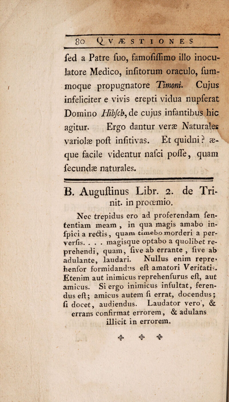 / 8o (^v^sr IONES_ fed a Patre fuo, famofiflimo illo inocu¬ latore Medico, infitorum oraculo, fum- moque propugnatore Timoni. Cujus infeliciter e vivis erepti vidua nupferat Domino Hibjcb, de cujus infantibus hic agitur. Ergo dantur verae Naturales variol® poft infitivas. Et quidni ? <e- que facile videntur nafci polTe, quam fecundae naturales. B. Auguftinus Libr. 2. de Tri- nit. in prooemio. Nec trepidus ero ad proferendam fen- tentiam meam , in qua magis amabo in- fpici a redtis, quam timebo morderi a per¬ vertis. . . . magisque optabo a quolibet re¬ prehendi, quam, live ab errante , live ab adulante, laudari. Nullus enim repre* henfor formidandus eft amatori Veritatis. Etenim aut inimicus reprehenfurus eft, aut amicus. Si ergo inimicus infultat, feren¬ dus eft; amicus autem fi errat, docendus; fi docet, audiendus. Laudator vero’, & errans confirmat errorem, & adulans illicit in errorem.