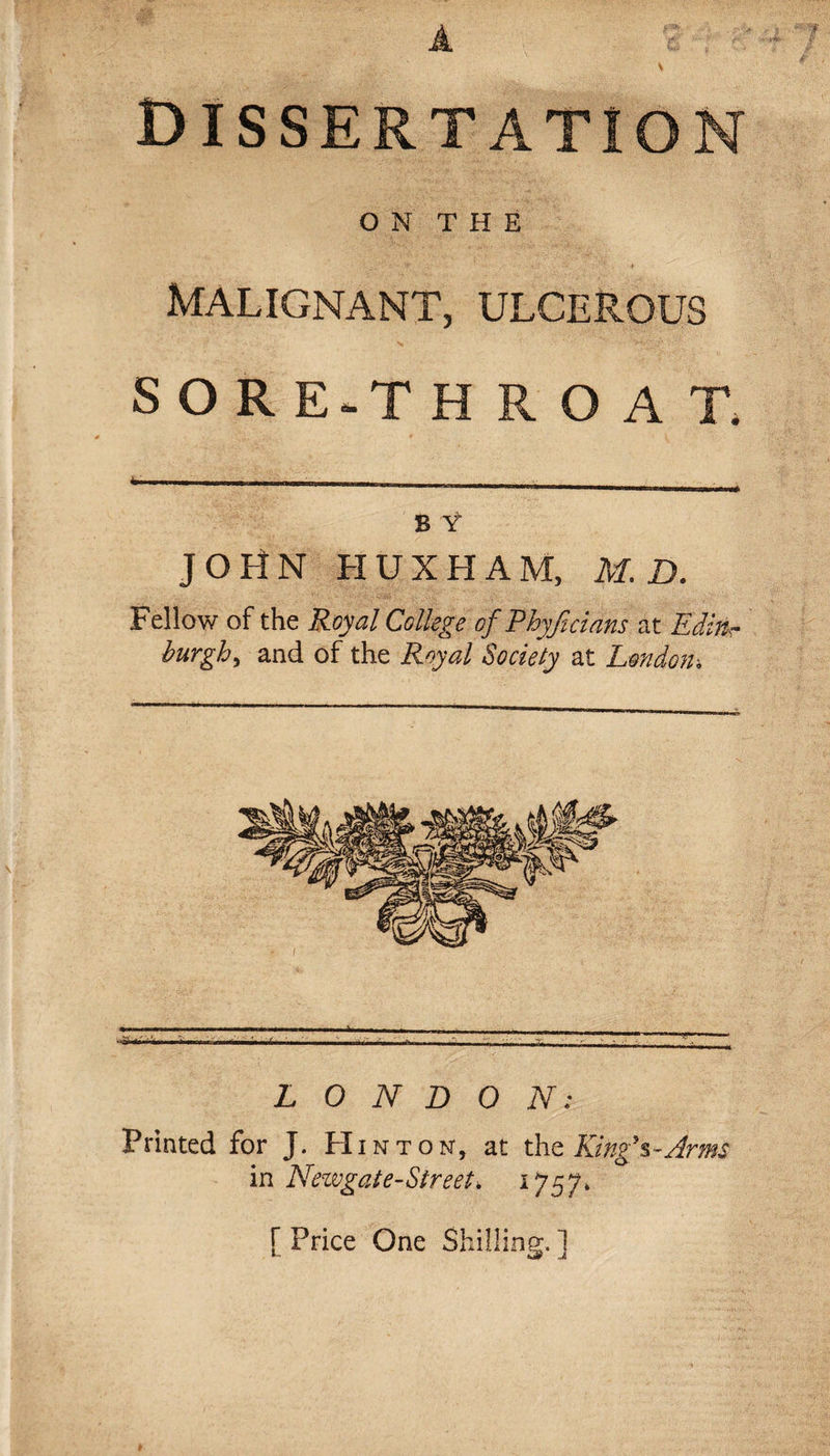 A dissertation O N T H E Malignant, ulcerous SORE.THROAT. fc- - ... ■■ B Y JOHN HUXHAM, M.D. Fellow of the Royal College of Pbyficians at Edittr burgh, and of the Royal Society at London-. LONDON: Printed for J. Hinton, at the King's-Arms in Neivgat e-Street, 1757. [ Price One Shilling. ]
