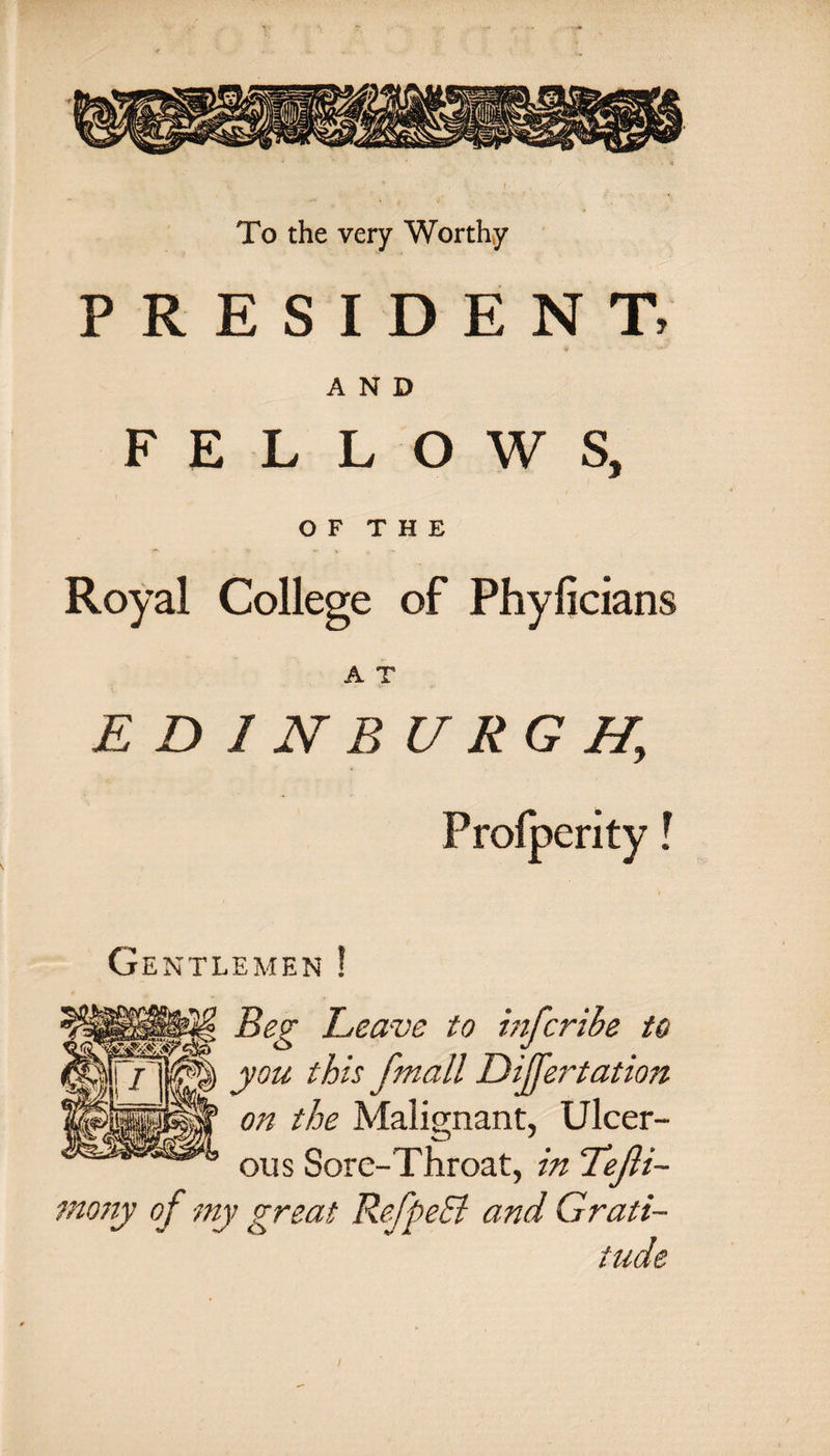 To the very Worthy PRESIDENT AND FELLOWS, OF THE Royal College of Phyficians A T EDINBURGH, Profperity Gentlemen ! Beg Leave to infcrihe to you this f.'mall Diffe7~tation on the Malignant, Ulcer- ous Sore-Throat, in Tefti- mony of my great RefpeEl and Grati¬ tude