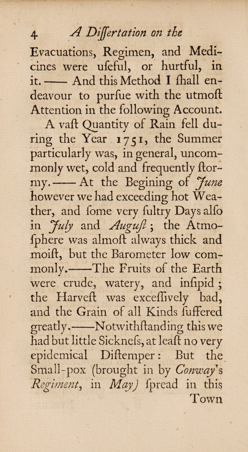 Evacuations, Regimen, and Medi¬ cines were ufeful, or hurtful, in it.-And this Method I fhall en¬ deavour to purfue with the utmoft Attention in the following Account. A vaft Quantity of Rain fell du¬ ring the Year 1751, the Summer particularly was, in general, uncom¬ monly wet, cold and frequently ftor- my.-At the Begining of ’June however we had exceeding hot Wea¬ ther, and fome very fultry Days alfo in July and Augufi \ the Atrno- fphere was almoft always thick and rnoift, but the Barometer low com¬ monly.-The Fruits of the Earth were crude, watery, and inlipid ; the Harveft was exceffively bad, and the Grain of all Kinds buffered greatly.-Notwithftanding this we had but little Sicknefs, at lead: no very epidemical Diftemper: But the Small-pox (brought in by Conway s Regiment, in May) fpread in this Town