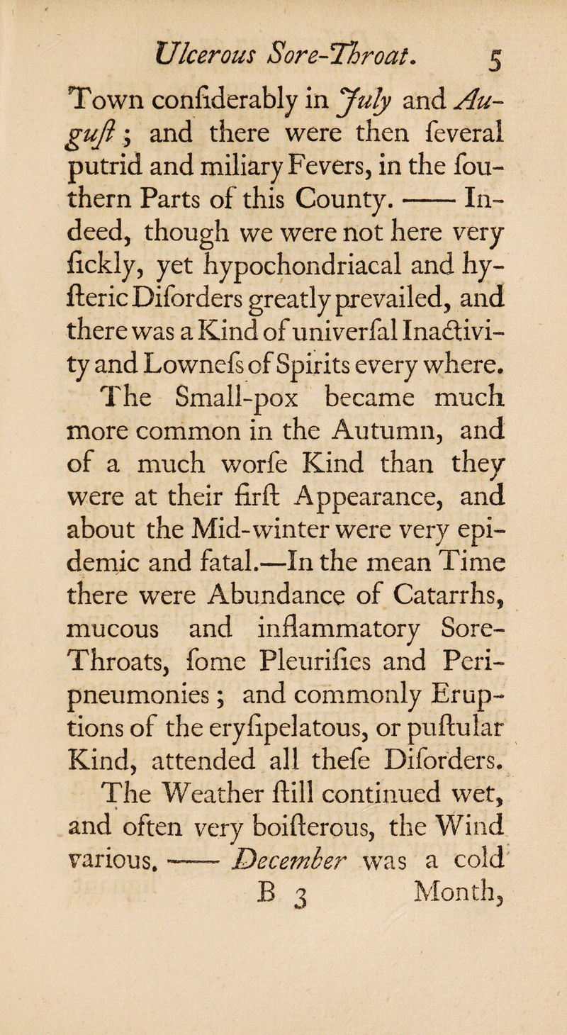 Town conflderably in July and Au- gujl; and there were then i'everai putrid and miliary Fevers, in the fou- thern Parts of this County. In¬ deed, though we were not here very flckly, yet hypochondriacal and hy- fteric Dilbrders greatly prevailed, and there was a Kind of univerfal Inactivi¬ ty and Lownefs of Spirits every where. The Small-pox became much more common in the Autumn, and of a much worfe Kind than they were at their firft Appearance, and about the Mid-winter were very epi¬ demic and fatal.—In the mean Time there were Abundance of Catarrhs, mucous and inflammatory Sore- Throats, fome Pleurifles and Peri- pneumonies; and commonly Erup¬ tions of the eryflpelatous, or puftular Kind, attended all thefe Diforders. The Weather flill continued wet, and often very boifterous, the Wind various.-December was a cold B 3 Month,