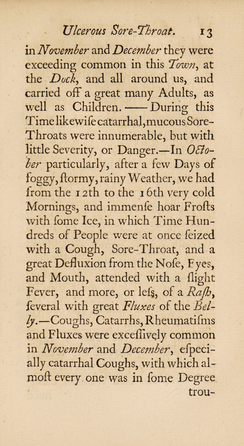 in November and December they were exceeding common in this at the Dock, and all around us, and carried off a great many Adults, as well as Children.-During this T ime like wife catarrhal, mucous Sore- Throats were innumerable, but with little Severity, or Danger.—In Octo¬ ber particularly, after a few Days of foggy, ftormy, rainy Weather, we had from the 12 th to the 16th very cold Mornings, and immenfe hoar Frofts with feme Ice, in which Time Hun¬ dreds of People wrere at once feized with a Cough, Sore-Throat, and a great Defluxion from the Nofe, Eyes, and Mouth, attended with a flight Fever, and more, or lel§, of a Rafh, feveral with great Fluxes of the Bel¬ ly.—Coughs, Catarrhs, Rheumatifms and Fluxes were excefliv^ly common in November and December, especi¬ ally catarrhal Coughs, with which al- moft every one was in feme Degree trou-