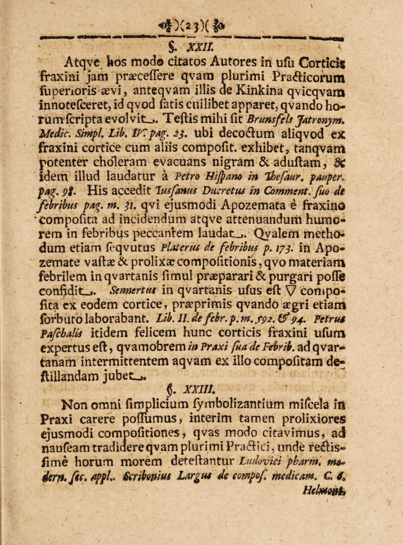 _ *#)(2 3)( f»_ $. XXII. ~~ '“ Atqve. bos modo citatos Autores in ufu Corticis fraxini jam prseceflere qvara plurimi Prafticorum fiiperioris sevi, anteqvam illis de Kinkina qvicqvam innotefceret, id qvod fatis cuilibet apparet, qvando ho- rumfcripta evolvite. Teftis mihi fit Brunsfels Jatronym. Medie, simpl. Lib. 1Kpag. 23. ubi decoctum aliqvod ex fraxini cortice cum aliis compofit. exhibet, tanqvam potenter choleram evacuans nigram & aduftam, Si idem illud laudatur a Petro Hifiano in Thefaur. pauper, pag. pt. His accedit 1usfanas Ducretus in Commtnt. fuo de febribus pag. m. 31. avi ejusmodi Apozemata e fraxino compofita ad incidendum atqve attenuandum humo¬ rem in febribus peccan*tem laudat_,. Qvalem metho* dum etiam feqvutus Piat erus de febribus p. 173. in Apo- zemate vaftse & prolixaecompofitionis, qvo materiam febrilem inqvartanis fimul praeparari & purgari poffe confidit_j. Semertus in qvartanis ufus eft V compo- fica ex eodem cortice, praeprimis qvando agri etiam forburo laborabant. Lib. II, defebr.p.m.f<>2. &74. Petrus Pafcbalis itidem felicem hunc corticis fraxini ufum expertus eft, qvamobrem in Praxi fua de Febrib. ad qvar- tanam intermittentem aqvam ex illo compofitam de- ftillandam jubete. §. XXIII. Non omni fimplicium fymbolizantium mi (cela in Praxi carere poflumus, interim tamen prolixiores ejusmodi compofitiones, qvas modo citavimus, ad naufeam tradidere qvam plurimi Pra£Hri, unde redlis- fime horum morem deteftantur Ludovki pharm, mo~ ferit, fte. fipph Scribonius Largus de eompof medicam. C £ llelmmts