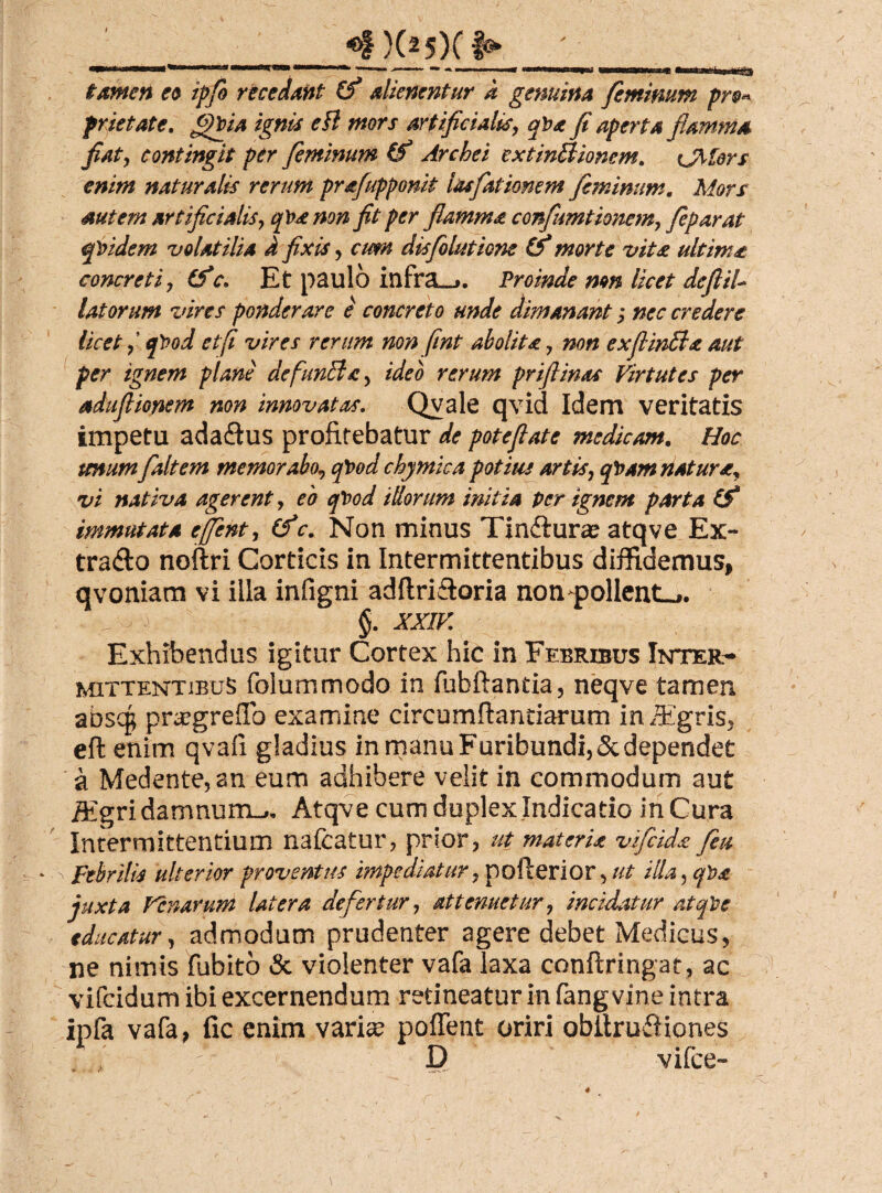 «f)(2 5)0 tamen eo ipfo recedant alienentur d genuina feminum pr prietate. ffigia ignis efl mors artificialis, qPa fi aperta flamma fiaty contingit per feminum (f Archei extinSlionem. CM&rs enim naturalis rerum prafupponit lasfiationem feminum. Mors autem artificialis, q\>& non fit fer flamma. confimtione?n7 feparat quidem volatilia i fixis , cum disfolutione & morte vit£ ultima concretiy (fc* Et paulo infra__>. Proinde mn licet deftiU latorum vires ponderare e concreto unde dimanant; nec credere licet f q)?od et fi vires rerum non fint abolita 7 non exfiintla aut per ignem plane defuncla 5 ideo rerum priflinas Virtutes per aduflionem non innovatas. Qvale qvid Idem veritatis impetu adaftus profitebatur de poteflate medicam. Hoc unumf ait em memorabo^ cpood chymica potitis artis7 cpam natura, vi nativa agerent, eo qt>od illorum initia per ignem parta (f immutata effent, (f c. Non minus Tin&uras atqve Ex- tra&o noftri Corticis in Intermittentibus diffidemus, qvoniam vi illa infigni adftri&oria non ^pollent-,. §. XXIV Exhibendus igitur Cortex hic in Febribus Inter¬ mittentibus folummodo in fubftantia, neqve tamen abscg praegreflo examine circumflandarum in iEgris, efl enim qvafi gladius in manu Furibundi, 5c dependet a Medente, an eum adhibere velit in commodum aut iEgri damnum^, Atqve cum duplex Indicatio in Cura Intermittentium nafcatur, prior, ut materis vJfeids fieu Febrilis ulterior proventus impediatur, pofterior , ut illa, qha juxta Venarum latera defertur , attenuetur9 incidatur atqVe educatur, admodum prudenter agere debet Medicus, ne nimis fubito & violenter vafa laxa conftringat , ac vifeidum ibi excernendum retineatur in fangvine intra ipfa vafa, fic enim varia; pollent oriri obilrufiiones , t D vifce-