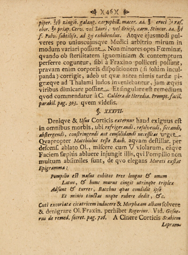 i <4 X 46 )C §0 ■piper. ?;§ zingib. galang. caryophill. macer, aa. § croci ;< raf. ehor. ?« priap. Cerv. vel lauri, W €ricji} carit. Stincor. aa. § </ / fulv. fultilifs. ad tyj exhibendus. Atqve ejusmodi pul¬ veres pro uniuscujusqve Medici arbitrio mirum in modum variari poffuntu,. Non minores opes Faeminat, qvando ob fteriiitatem ignominiam & contemptum perferre coguntur, fibi a Fraxino polliceri poliunt, pravam enim corporis difpoficionem ( fi lolum incul¬ panda ) corrigit, adeo ut qva? antea nimis tards pi- graeqve ad Thalami ludos inveniebantur, jam ffqvis viribus dimicare poffint_>. Et lingulare eft remedium qvod commendatur aC. Caldera de Heredia. Prompt.facil. par abii. pag. 303. qvem videlis. §. xxxm- Deniqve & llftu Corticis externus haud exiguus eft in orrtnibllS morbis, ubi refrigerandi, re/ohendi,ficcandi, ab pergendi, confringendi aut confoti dandi necet(fit as urgete Qvapropter Mattbiolus te[te Baub. aqvam deftillat, per defcenf. ablato OL, mifcere cum V violarum, eaqve Faciem fepiiis abluere injungit illis, qvi Pompilio non multum abiuniles funt, de qvo elegans Muret i exfiat Epigramma: Pompilio eTt nafus cubitos tres longus (f unum Latus, (f hunc murus cingit utrinqt>e triplex Adfunt (f turrer, Bacchus qbas condidit ipfe Et minio tinSlas usqDe rubere dedit ? (f c. Cuti excoriata cicatricem inducere 5c Morphaam albam foIvere & denigrare OLFraxin. perhibet Rogerius. Vid. Ge(he- rus de remed. fecret. pag. /26\ A Cinere Corticis Scabiem Lepram«