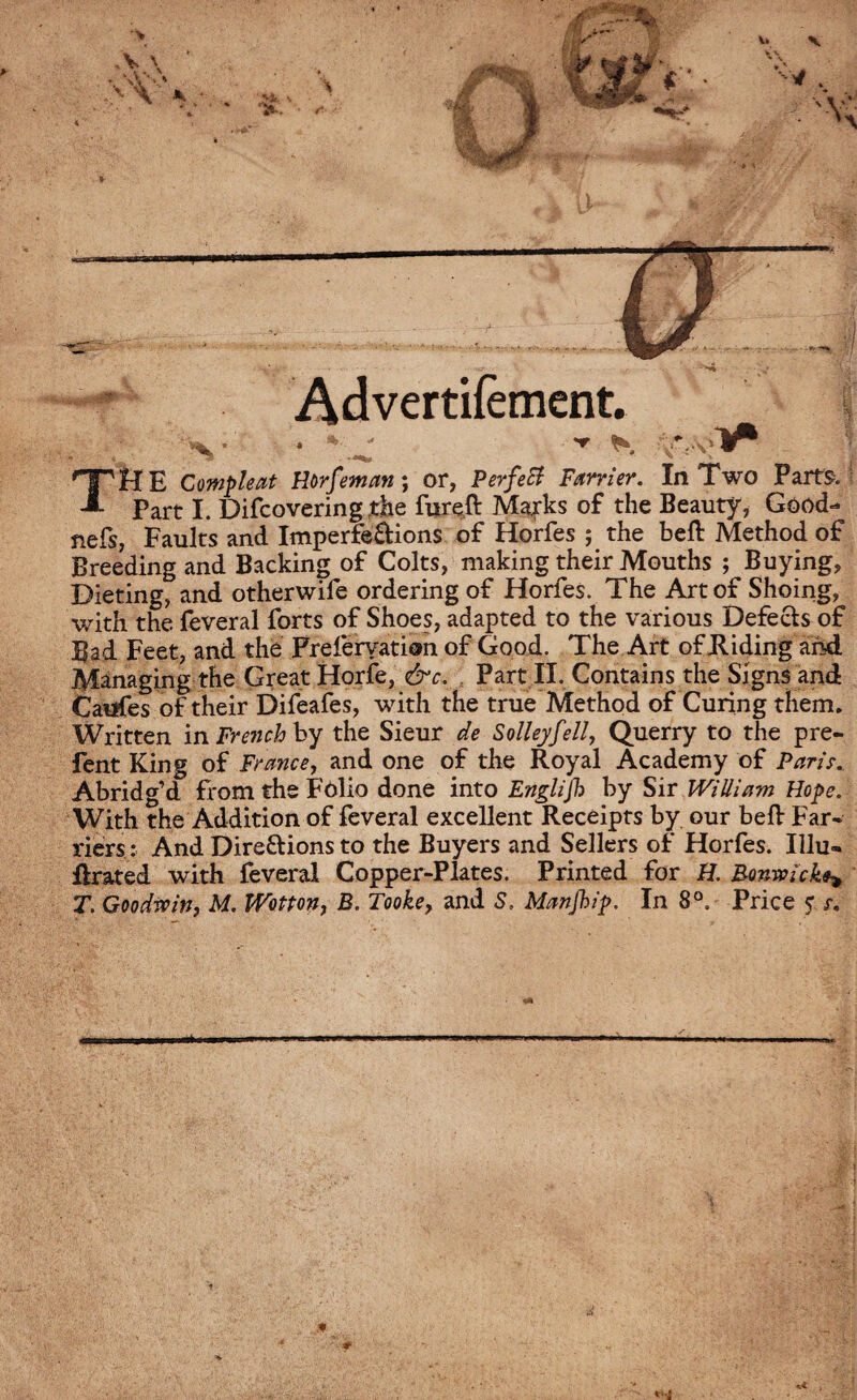 Advertilèment. ■• v * - - TME Compte at Horfeman ; or, Perfect Farrier. In Two Parts* Part I. Difcovering the fxireft Marks of the Beauty, Good- nefs, Faults and Imperfe&ions of Horfes ; the beft Method of Breeding and Backing of Colts, making their Mouths ; Buying, Dieting, and otherwife ordering of Horfes. The Art of Shoing, with the feveral forts of Shoes, adapted to the various Defects of Bad Feet, and the Freferyation of Good. The Art of Hiding and Managing the Great Horfe, &c. Part II. Contains the Signs and Caufes of their Difeafes, with the true Method of Curing them. Written in French by the Sieur de Solleyfell, Querry to the pre- fent King of France, and one of the Royal Academy of Paris. Abridg’d from the Folio done into Englijh by Sir William Hope. With the Addition of feveral excellent Receipts by our bell Far* riers : And Dire&ions to the Buyers and Sellers of Horfes. Illu- ftrated with feveral Copper-Plates. Printed for H. Bonwicke^ T. Goodwin, M. Wotton, B. Tooke, and 5, Manjhip. In 8°. Price ? s.