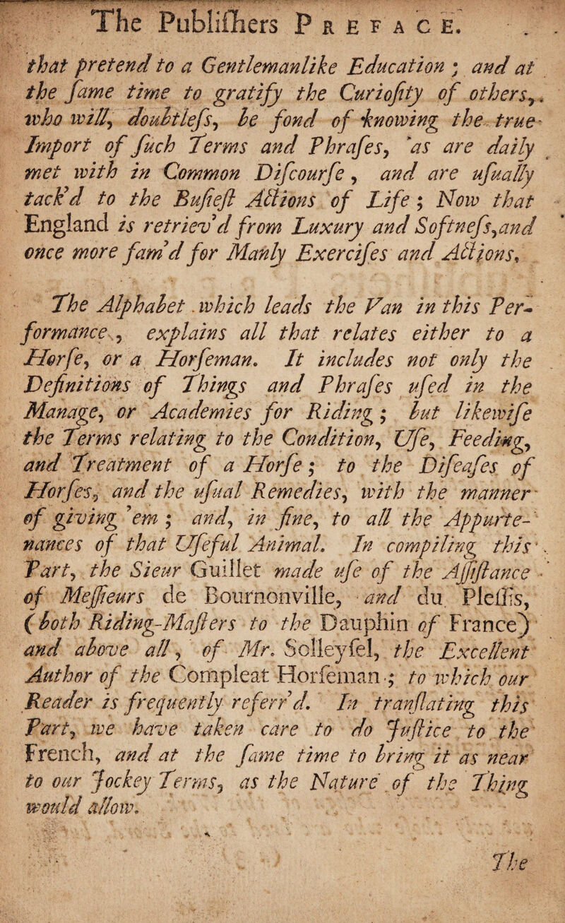 The Publifhers Preface. that pretend to a Gentlemanlike Education ; and at the fame time to gratify the Curiofity of othersr> who will, doubt lefs, be fond of \knowing the true - Import of fuch Terms and Phrafes, ’as are daily met with in Common Difcourfe, and are ufually tack’d to the Bufieft Allions of Life ; Now that England is retriev’d from Luxury and Softnefs,and once more fam’d for Manly Exercifes and Allionst The Alphabet. which leads the Van in this Per¬ formance , explains all that relates either to a Jrlorfe, or a Horfeman. It includes not only the Definitions of Things and Phrafes ufed in the Manage, or Academies for Riding ; but like wife the Terms relating to the Condition, Ufe, Feeding., and Treatment of a Horfe ; to the Difeafes pf Horfes, and the ufual Remedies, with the manner' of giving ’em ; and, in fine, to all the Appurte¬ nances of that Ufeful Animal. In compiling this * Part, the Sieur Guillet made ufe of the Affiance of Mejfieurs de Bournonville, and du Pleiïis, ( both Riding-Mafiers to the Dauphin of France) and above all, of Mr* Solleyfel, the Excellent Author of the Compleat Horfeman ; to which our Reader is frequently ref err’d. In tranflating this Part, we have taken care to do Juft ice to the French, and at the fame time to brine; it as near to our Jockey Terms, as the Nature of the Thing would allow.