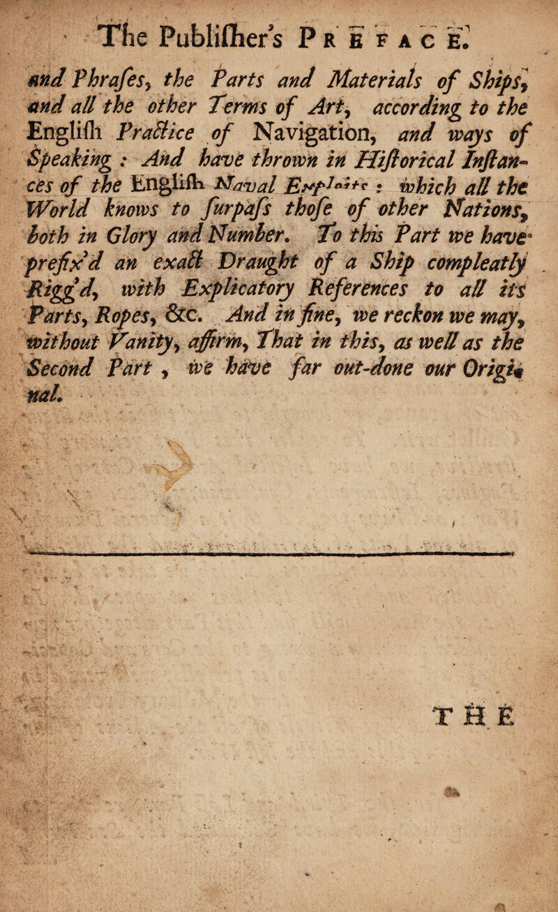 and Phrafes, the Parts and Materials of Ships, and all the other Terms of Art, according to the Englifli Pratt ice of Navigation, and ways of Speaking : And have thrown in Hifiorical Infian¬ ces of the Englifli Maval • which all the World knows to furpafs thofe of other Hâtions9 both in Glory and Humber. To this Part we have• prefix'd an exatt Draught of a Ship compleatly Riggd, with Explicatory References to all its PartSy Ropes y &c. And in fine y we reckon we may, without Vanity y affirmy That in this, as well as the Second Part , we have far out-done our Origin naL