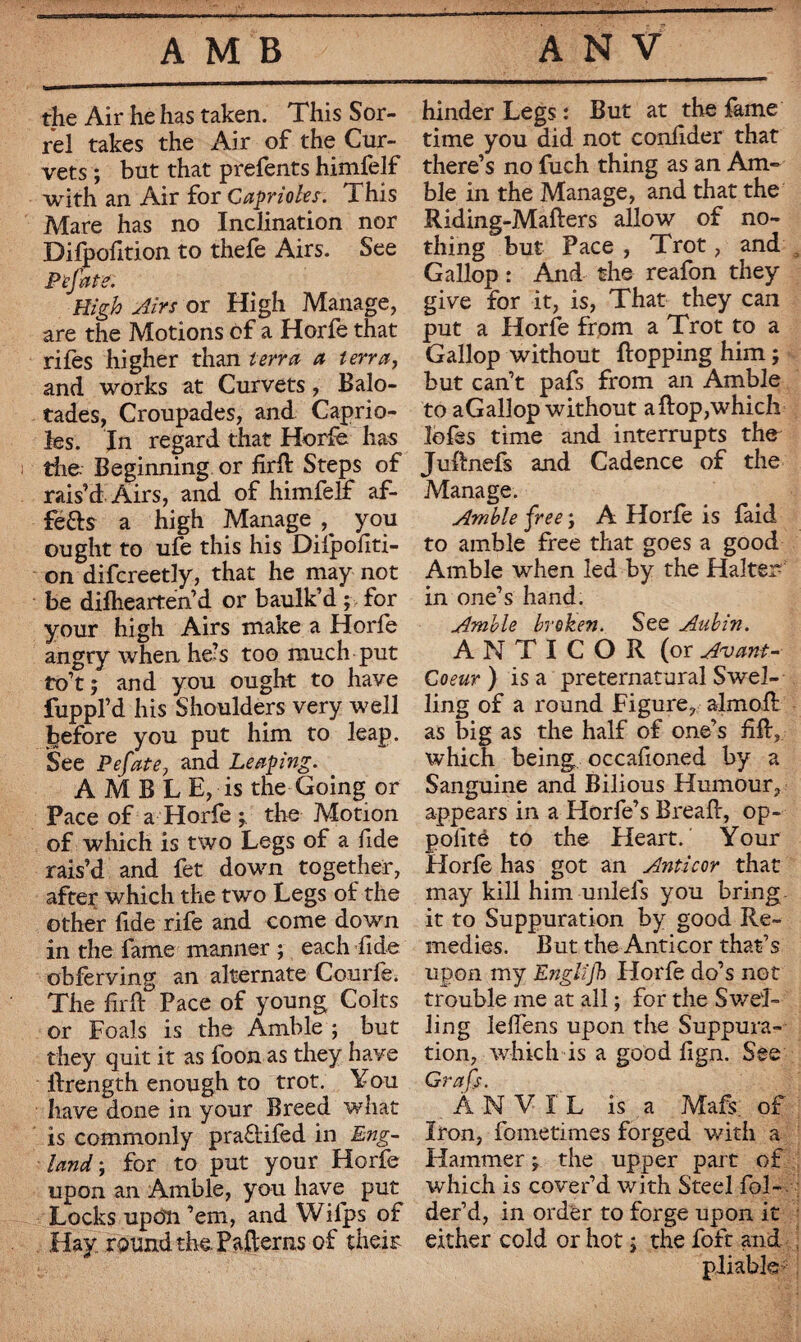 the Air he has taken. This Sor¬ rel takes the Air of the Cur¬ vets ; but that prefents himfelf with an Air for Caprioles. This Mare has no Inclination nor Difpofition to thefe Airs. See Pefate. High Airs or High Manage, are the Motions of a Horfe that riles higher than terra a terra, and works at Curvets, Balo- tades, Croupades, and Caprio¬ les. In regard that Horfe has the Beginning or firft Steps of rais’d Airs, and of himfelf af- féfts a high Manage ^ you ought to ufe this his Dilpofiti- on difcreetly, that he may not be difhearten’d or baulk’d ; for your high Airs make a Horfe angry when he’s too much put to’t ; and you ought to have fuppl’d his Shoulders very well before you put him to leap. See Pefate, and Leaping. AMBLE, is the Going or Pace of a Horfe ; the Motion of which is two Legs of a fide rais’d and fet down together, after which the two Legs of the other fide rife and come down in the fame manner ; each fide obferving an alternate Courfe. The fir ft Pace of young Colts or Foals is the Amble ; but they quit it as foon as they have ftrength enough to trot. You have done in your Breed what is commonly pra&ifed in Eng¬ land; for to put your Horfe upon an Amble, you have put Locks upon ’em, and Wifps of Hay. roundthe Patterns of their hinder Legs : But at the fame time you did not confider that there’s no fuch thing as an Am¬ ble in the Manage, and that the Riding-Mafters allow of no¬ thing but Pace , Trot, and Gallop : And the reafon they give for it, is, That they can put a Horfe from a Trot to a Gallop without flopping him ; but can’t pafs from an Amble to aGallop without aftop,which lofes time and interrupts the Juftnefs and Cadence of the Manage. Amble free ; A Horfe is faid to amble free that goes a good Amble when led by the Halter in one’s hand. Amble broken. See Aubin. A N T I C O R (or Avant- Coeur ) is a preternatural Swel¬ ling of a round Figure, almoft as big as the half of one’s fift, which being occafioned by a Sanguine and Bilious Humour, appears in a Horfe’s Breaft, op- polite to the Heart. Your Horfe has got an Anti cor that may kill him unlefs you bring - it to Suppuration by good Re¬ medies. But the Anticor that’s upon my Englifk Horfe do’s not trouble me at all ; for the Swel¬ ling leftens upon the Suppura¬ tion, which is a good fign. See Grafs. Anvil is a Mafs. of Iron, fometimes forged with a Hammer ; the upper part of which is cover’d with Steel fol- der’d, in order to forge upon it either cold or hot j the foft and pliable-