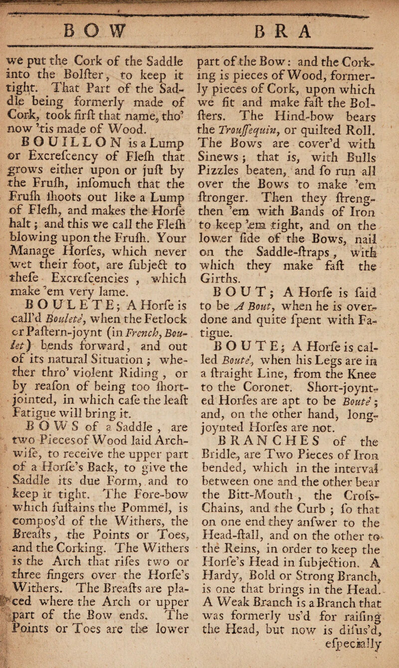 BOW BRA we put the Cork of the Saddle into the Bolfter, to keep it tight. That Part of the Sad¬ dle being formerly made of Cork, took fîrfb that name, tho’ now ’tis made of Wood. BOUILLON is a Lump ©r Excrefcency of Flelh that grows either upon or juft by the Frufh, infomuch that the Fruili ilioots out like a Lump of Flelh, and makes the Horfe halt ; and this we call the Flelh blowing upon the Frulh. Your Manage Horfes, which never wet their foot, are fubjeft to thefe Excreicencies , which make ’em very lame. BOÜLETE; AHorfeis call’d Bouleté, when the Fetlock or Paftern-joynt (in French, Bou¬ let) bends forward, and out of its natural Situation ; whe¬ ther thro’ violent Riding , or by reafon of being too ihort- jointed, in which cafe the leaft Fatigue will bring it. BO W S of a Saddle , are two Pieces of Wood laid Arch- wife, to receive the upper part of a Horfe’s Back, to give the Saddle its due Form, and to keep it tight. The Fore-bow which iuftains the Pommel, is compos’d of the Withers, the Breafts, the Points or Toes, and the Corking. The Withers is the Arch that riles two or three fingers over the Horfe’s Withers. The Breafts are pla- T ced where the Arch or upper part of the Bow ends. The Points or Toes are tire lower part of the Bow : and the Cork¬ ing is pieces of Wood, former¬ ly pieces of Cork, upon which we fit and make faft the Bol- fters. The Hind-bow bears the Troujfequin, or quilted Roll. The Bov/s are cover’d with Sinews ; that is, with Bulls Pizzles beaten, and fo run all over the Bows to make ’em ftronger. Then they ftreng- then ’em with Bands of Iron to keep ’.ena tight, and on the lower fide of the Bows, nail on the Saddle-ftraps, with which they make faft the Girths. BOUT; AHorfe is faid to be A Bout, when he is over¬ done and quite fpent with Fa¬ tigue. BOUTE; A Horfe is cal¬ led Bouté, when his Legs are in a ftraight Line, from the Knee to the Coronet. Short-joynt- ed Horfes are apt to be Bouté ; and, on the other band, long- joy rated Horfes are not. BRANCHES of the Bridle,, are Two Pieces of Iron bended, which in the interval between one and the other bear the Bitt-Mouth , the Crofs- Chains, and the Curb ; 1b that on one end they anfwer to the Head-ftall, and on the other to the Reins, in order to keep the Horfe’s Head in fubjeftion. A Hardy,, Bold or Strong Branch, is one that brings in the Head. A Weak Branch is a Branch that was formerly us’d for raifing the Head, but now is diius’d, efpeckilly