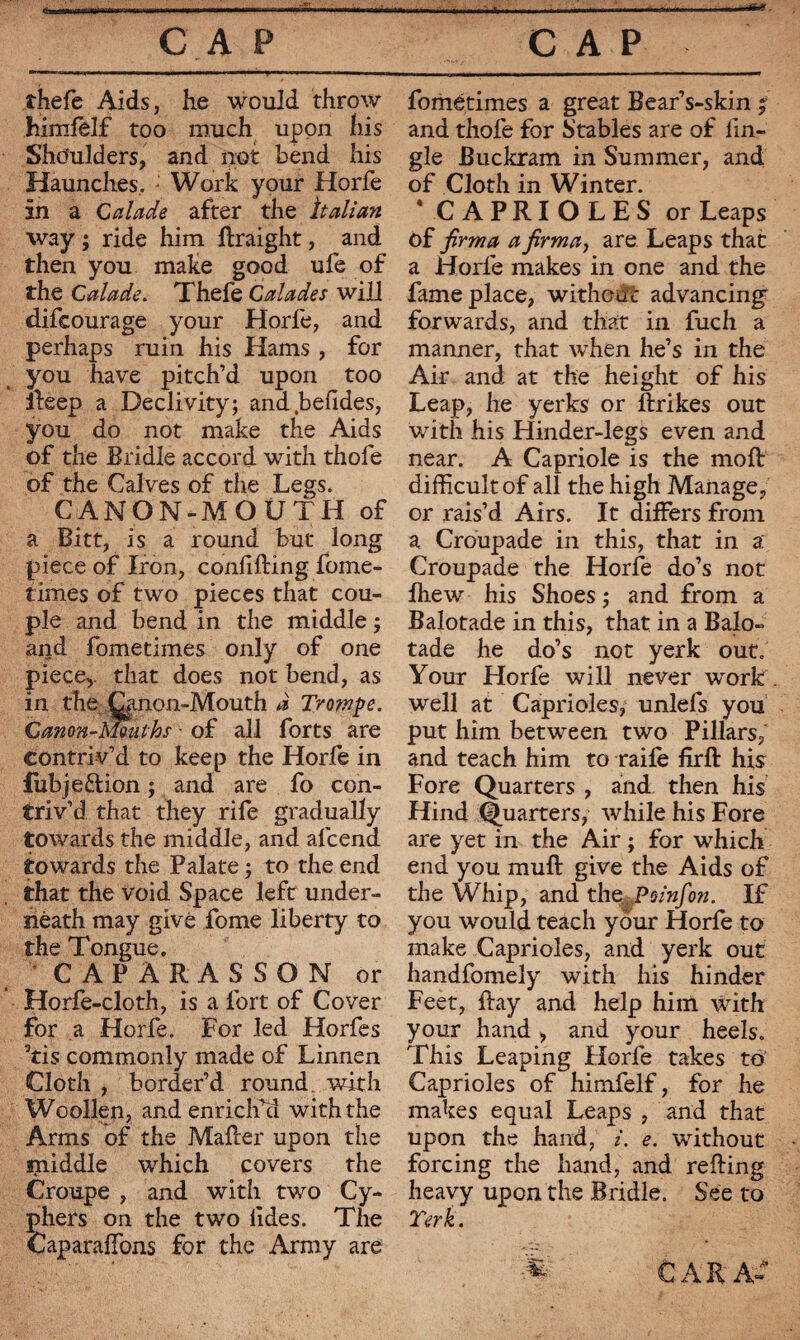 thefe Aids, he would throw himlelf too much upon his Shoulders, and not bend his Haunches. : Work your Horfe in a Calade after the Italian way ; ride him ftraight, and then you make good ufe of the Calade. Thefe Calades will difcourage your Horfe, and perhaps ruin his Hams , for you have pitch’d upon too Keep a Declivity; and befides, you do not make the Aids of the Bridle accord with thofe of the Calves of the Legs. CANON-MOUTH of a Bitt, is a round but long piece of Iron, confiding fome- times of two pieces that cou¬ ple and bend in the middle ; and fometimes only of one piece,, that does not bend, as in the Qinon-Mouth a Trompe. Canon-Mouths - of all forts are contriv’d to keep the Horfe in fubje&ion ; and are fo con¬ triv’d that they rife gradually towards the middle, and afcend towards the Palate ; to the end that the void Space left under¬ neath may give fome liberty to the Tongue. CAPÀRASSON or Horfe-cloth, is a fort of Cover for a Horfe. For led Horfes 5tis commonly made of Linnen Cloth , border’d round with Woollen, and enrich’d with the Arms of the Maher upon the aniddle which covers the Croupe , and with two Cy¬ phers on the two lides. The Caparaffons for the Army are fométimes a great Bear’s-skin ; and thofe for Stables are of fin- gle Buckram in Summer, and of Cloth in Winter. CAPRIOLES or Leaps of jirma a firma, are Leaps that a Horfe makes in one and the fame place, without advancing forwards, and that in fuch a manner, that when he’s in the Air and at the height of his Leap, he yerks or ftrikes out with his Hinder-legs even and near. A Capriole is the moft difficult of all the high Manage, or rais’d Airs. It differs from a Croupade in this, that in a Croupade the Horfe do’s not Ihew his Shoes ; and from a Balotade in this, that in a Balo- tade he do’s not yerk out. Your Horfe will never work well at Caprioles, unlefs you put him between two Pillars/ and teach him to raile firft his Fore Quarters , and then his Hind Quarters, while his Fore are yet in the Air ; for which end you muft give the Aids of the Whip, and the Poinfo?2. If you would teach your Horfe to make Caprioles, and yerk out handfomely with his hinder Feet, fay and help him with your hand, and your heels. This Leaping Horfe takes to Caprioles of himfelf, for he makes equal Leaps , and that upon the hand, i. e. without forcing the hand, and reding heavy upon the Bridle. See to Terk. * CARA»