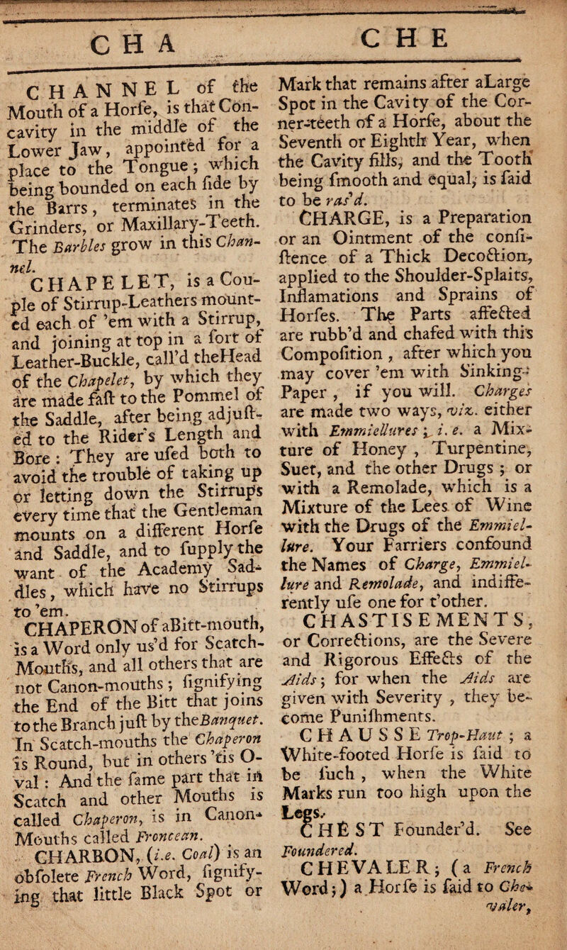 CHANNEL of the Mouth of a Horfe, is that Con¬ cavity in the middle of the Lower Jaw, appointed for a place to the Tongue; which being bounded on each fide by the Barrs, terminates in the Grinders, or Maxillary-Teeth. The Barbies grow in this Chan- CHAPELET, is a Cou¬ ple of Stirrup-Leathers mount¬ ed each of ’em with a Stirrup,^ and joining at top in a ^ of Leather-Buckle, call’d theHead of the Chapelet, by which they are made fall to the Pommel of the Saddle, after being adjur¬ ed to the Rider's Length and Bore : They are ufed both to avoid the troublé of taking up or letting down the Stirrups every time that the Gentleman mounts on a different Horfe and Saddle, and to fupply the want of the Academy Sad¬ dles , which have no Stirrups to’em. . CHAPERON of aBitt-mouth, is a Word only us’d for Sc.atch- Moutfis, and all others that are not Canon-mouths ; fignifyi'ng the End of the Bitt that joins to the Branch juft by theBanquet. In Scatch-mouths the1 Chaperon is Round, but in others ’tis O- val : And the fame part that in Scatch and other Mouths is called Chaperon, is in Canon* Mouths called Frcncean. CHARBON, (i.e. Coal) is an obfolete French Word, fignify- ing that little Black Spot or Mark that remains after aLarge Spot in the Cavity of the Cor- ner-*eeth of a Horfe, about the Seventh or Eighth Year, when the Cavity fills, and the Tooth being fmooth and equal; is Paid to be ras'd. CHARGE, is a Preparation or an Ointment of the confl¬ uence of a Thick Deco&ion, applied to the Shoulder-Splaits, Inflamations and Sprains of Horfes. Thç Parts affe&ed are rubb’d and chafed with this Compofition , after which you may cover ’em with Sinking- Paper , if you will. Charges are made two ways, viz, either with Emmiellures ^ i. e. a Mix¬ ture of Honey , Turpentine, Suet, and the other Drugs ; or with a Remolade, which is a Mixture of the Lees of Wine with the Drugs of the Ernmiel- lure. Your Farriers confound the Names of Charge, Emmiel- lure and Rernolade, and indiffe¬ rently ufe one for t’other. CHASTISEMENTS, or Corrections, are the Severe and Rigorous EffeCts of the Aids ; for when the Aids are given with Severity , they be¬ come Punishments. CHAUSSE Trop-Haut ; a White-footed Horfe is faid to be fuch , when the White Marks run too high upon the Legs.- CHÈST Founder’d. See Foundered. C HEVA LE R; (a Frc?ich Word ; ) a Horfe is faid to Che* njàUrt