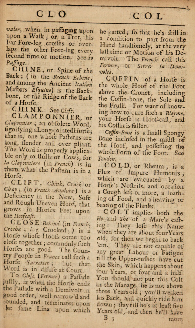 COL T1 valer, when in paffiaging upon upon a Walk , or a Tiot? his tar Fore-leg crones or over¬ laps the other Fore-leg every Fécond time or motion. See to PaJTage. CHINE, or Spine of the Back ; ( in the French E-chine, and among the Ancient Italian Matters Efquine) is the Back¬ bone, or the Ridge of the Back of a Horfe. CHINK. See Clift. CLAMPONN1ER, or Claponnier ; an obfolete Word, iignifying aLong-jointedfiorfe; that is, one whole Patterns are long, llender and over pliant. The Word is properly applica¬ ble only to Bulls or Cows, for U Claponnierc (in French) is in them what the Pattern is in a Horfe. C L I F T, Chink, Crack or Chap ; (in French slvahtre) is a Deficiency in the New, Soft and Rough Uneven Hoof, that grows in Horles Feet upon the Hoefcaft. CLOSE Behind (in French, Crochu ; /. e. Crooked ; ) is a Horfe whofe Hoofs come too clofe together ; commonly fuch Ilorfes are good. The Coun¬ try People in France call luch a Horle Jarretier ; but that Weird is in difufe at Court. . J° Ciofe (F(rmer) a Palfade pittly, is when tiie Horfe ends the rallade with a Deinivolt in good order, well narrow’d and ounded, and terminates upon be fame Line upon which C he parted; fo that lie’s llill in a condition to part from the Hand handiomely, at the very laft time or Motion of his De- mivolt. The French call this Fermer, or Serrer la Demi- volte. COFFIN of a Horfe is the whole Hoof of the Foot above the Cronet, including the Coffin-bone, the Sole and the Frulh. For want of knowr- ing howr to cure fuch a Bley me, your Horfe is Hoof-catt, and his Coffin is fallen. Coffin-Bone is a lmall Spongy Bone inclofed in the midft of the Hoof, and polfeffing the whole Form of the Foot. See Tendon. COLD, or Rheum , is a Flux of Impure Humours , which are evacuated by a Horfe s Nottrils, and occallon a Cough lefs or more, a loath¬ ing of Food, and a heaving or beating of tire Flanks. COLT implies both the He and She of a Mare’s catt¬ ing : I hey lofe this Name when they are about four Years old, for then we begin to back cm. I hey are not capable of any great Labour or Fatigue till the Upper-tufhes have cut the Skin, which happens about four Years, or four and a half You fhould not put this Colt in the Manage, he is not above three Years old; you’ll weaken his Back, and quickly ride him down; ttay till he’s at leaft five Years old, and then he’ll have