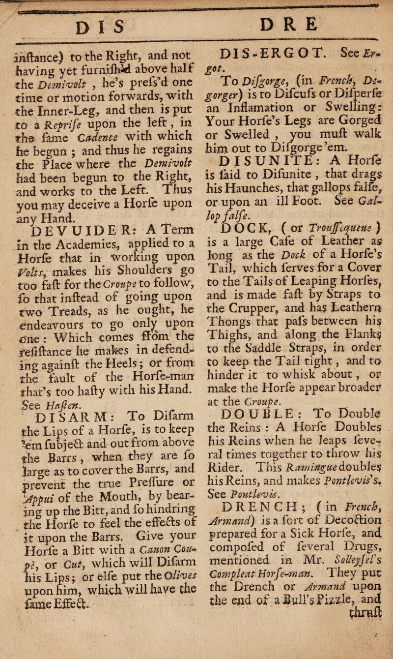 inftance) to the Right, and not having yet furniftwd above half the Demivdt , he’s prefs’d one time or motion forwards, with the Inner-Leg, and then is put to a Reprife upon the left, in the fame Cadence with which lie begun ; and thus he regains the Place where the Demivolt had been begun to the Right, and works to the Left. Thus you may deceive a Horfe upon any Hand. DEVUIDE R: A Term in the Academies, applied to a Horfe that in working upon Volts, makes his Shoulders go too faff for the Croupe to follow, fo that inftead of going upon two Treads, as he ought, he endeavours to go onljr upon one: Which comes fbom the refinance he makes in defend¬ ing againft the Heels ; or from the fault of the Horfe-man that’s too hafty with his Hand. See Haft en. DISARM: To Difarm the Lips of a Horfe, is to keep 'em fubjeft and out from above the Barrs, when they are io large as to cover the Barrs, and prevent the true Preffure or Appui of the Mouth, by bear¬ ing up the Bitt, and io hindring the Horfe to feel the effects of it upon the Barrs. Give your Horfe a Bitt with a Canon Cou¬ pe, or Cut, which will Difarm his Lips ; or elfe put the Olives upon him, which will have the fame Effect DIS-ERGOT. See Er¬ got. Ho D if gorge > (in French, De- gorger) is to Difcufs or Difperfe an Inflamation or Swelling: Your Horfe’s Legs are Gorged or Swelled , you muff walk him out to Difgorge’em. DISUNITE: A Horfe is laid to Difunite , that drags his Haunches, that gallops falfe, or upon an ill Foot. See Gal¬ lop falfe. DOCK, ( or Troujfequeue ) is a large Cafe of Leather as long as the Dock of a Horfe’s Tail, which ferves for a Cover to the Tails of Leaping Horfes? and is made faff by Straps to the Crupper, and has Leathern Thongs that pafs between his Thighs, and along the Flanks to the Saddle Straps, in order to keep the Tail tight, and to hinder it to whisk about, or make the Horfe appear broader at the Croupe. DOUBLE; To Double the Reins : A Horfe Doubles his Reins wdien he leaps lève¬ rai times together to throw his Rider. This Ramingue doubles his Reins, and makes Pont lev us* See Pontlevis. DRENCH; (in French, Armand) is a fort of Decofrion prepared for a Sick Horfe, and compofed of feveral Drugs, mentioned in Mr. Sol/eyfefs Compleat Horfe-man. They put the Drench or Armand upon the end of a Bull’s Fizzle, and thrmff