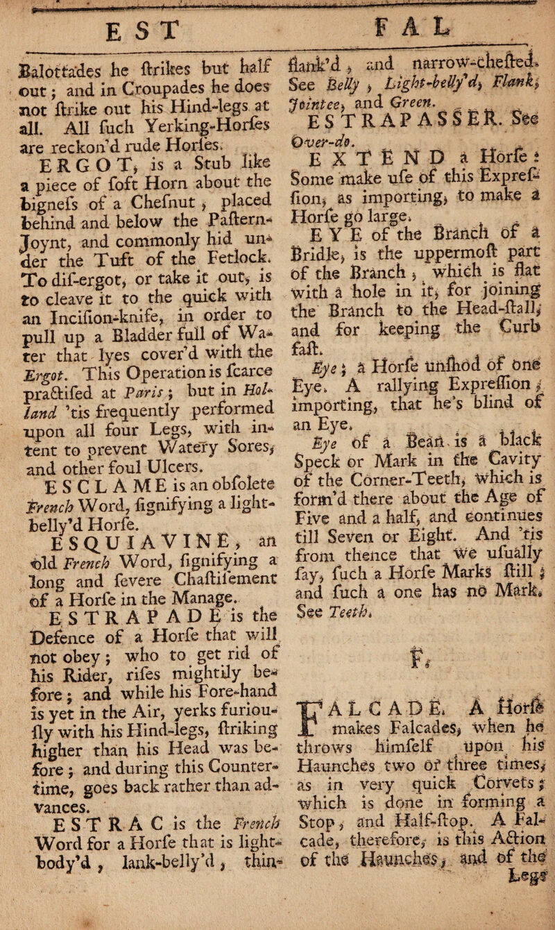 Baïottades he ftrikes but half out ; and in Croupades he does not ftrike out his Hind-legs at all. All fuch Yerking-Horfes are reckon'd rude Horles. ERGOT, is a Stub like a piece of foft Horn about the bignefs of a Chefnut * placed behind and below the Paftern- Joynt, and commonly hid un¬ der the Tuft of the Fetlock To dif-ergot, or take it out* is to cleave it to the quick with an Incifton-knife, in order to pull up a Bladder full of Wa¬ ter that lyes cover’d with the Ergot. This Operation is^fcarce pra&ifed at Paris ; but in Hoi* land ’tis frequently performed upon all four Legs, with in¬ tent to prevent Watery Sores* and other foul Ulcers. ESCLAMEisan obfoîete Trench Word, fignifying a light- belly’d Horfe. ESQUIAVINE, an Old French Word, fignifying a long and fevere Chaftilement of a Florle in the Manage. ESTRAPADE is the Defence of a Horfe that will not obey ; who to get rid of his Rider, rifes mightily be¬ fore ; and while his Fore-hand is yet in the Air, yerks furiou- fly with his Hind-legs, ftriking higher than his Head was be¬ fore ; and during this Counter- time, goes back rather than ad¬ vances. EST R A C is the French Word for a Horfe that is light- body’d , lank-belly’d * thin,- flank’d* and narrow-chefled. See Belly * Light-belly'd-i Flank* Jointee* and Green. ES TRAP ASS E&. See Ùver-do. EXTEND a Horfe i Some make ufe of this Exprefl lion* as importing* to make a Horfe go large. E Y E of the Branch of à Bridle* is the uppermoft part of the Branch * which is flat With à hole in it* for joining the Branch to the Head-Rail* and for keeping the Curb falL Ait Eye 5 à Horfe unihod of One Eye. A rallying Expreflion * importing, that he’s blind of an Eye. Bye of à Bean is â black Speck or Mark in the Cavity of the Corner-Teeth, which is form’d there about the Age of Five and a half* and continues till Seven or Eight. And ’fis from thence that Wé ufually fay* fuch a Horfe Marks ftill * and fuch a one has no Mark, See Teeth* FALCADÈ. A Horfe makes Falcades* when he throws himfelf Uport^ his Haunches two Of three times* as in very quick C orvets ; which is done in forming a Stop, and Half-flop. A Fal- cade, therefore* is this Aftiort of the Hayiiches * and of the