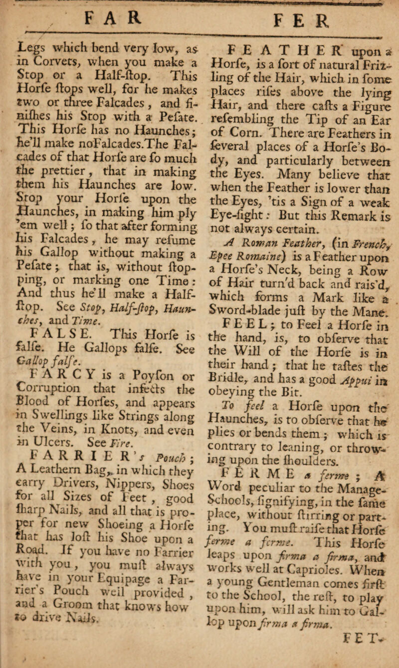 Legs which bend very low, as in Corvets, when you make a Stop or a Half-flop. This Horfe flops well, for he makes two or three Falcades , and h- nifhes his Stop with a Pefate. This Horfe has no Haunches ; he’ll make noFalcades.The Fal¬ cades of that Horfe are fo much the prettier, that in making them his Haunches are low. Stop your Horle upon the Haunches, in making him ply ’em well ; fo that after forming Iiis Falcades , he may refume his Gallop without making a Pefate \ that is, without Hop¬ ping, or marking one Time : And thus he’ll make a Half- Hop. See Stop. Half-flop, Haun¬ ches, and Time. FALSE. This Horfe is falfe. He Gallops falfe. See Gallop falft. F A R C Y is a Poyfon or Corruption that infects tire Blood of Horfes, and appears in Swellings like Strings along the Veins, in Knots, and even in Ulcers. See Fire. FARRIER’; Pouch ; A Leathern Bag,, in which they carry Drivers, Nippers, Shoes for all Sizes of Feet , good lharp Nails, and all that is pro¬ per for new Shoeing a Horfe that has loft his Shoe upon a Road. If you have no Farrier with you, you mull always have in your Equipage a Far¬ rier s Pouch Weil provided , and a Groom that knows how to drive Nads. FEATHER upon a Horfe, is a fort of natural Friz- ling of the Hair, which in fome places rifes above the lying Hair, and there cafts a Figure refembling the Tip of an Ear of Corn. There are Feathers in lèverai places of a Horfe s Bo¬ dy, and particularly between the Eyes. Many believe that when the Feather is lower than the Eyes, ’tis a Sign of a weak Eye-fight : But this Remark is not always certain. A Rowan Feather, (in French, Epee Romaine) is a Feather upon a Horfe’s Neck, being a Row of Hair turn'd back and rais’d, which forms a Mark like a Sword-blade jufl by the Mane. FEEL; to Feel a Horfe in the hand, is, to obferve that the Will of the Horfe is in their band ; that he tafles the Bridle, and has a good Appui in obeying the Bit. To feel a Horfe upon the Haunches, is to obferve that h* plies or bends them ; which is contrary to leaning, or throw¬ ing upon the fhoulders. FERME a ferme ; A Word peculiar to the Manage- SchooJj, fignifying, in the fame place, without flirring or part- mg. You mud raife that Horfe ferme a ferme. This Horfe leaps upon firma a firma, anct works well at Caprioles. When a young Gentleman comes firfh to the School, the red, to play upon him, will ask him to Gal¬ lop upon firm a a firma. FET.